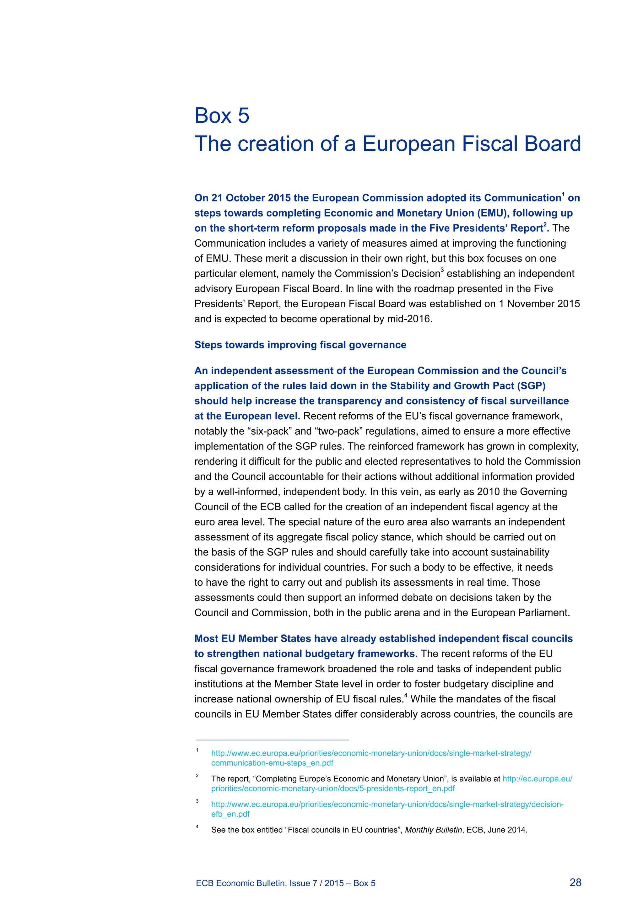 28ECB Economic Bulletin, Issue 7 / 2015 – Box 5
Box 5
The creation of a European Fiscal Board
On 21 October 2015 the European Commission adopted its Communication1
on
steps towards completing Economic and Monetary Union (EMU), following up
on the short-term reform proposals made in the Five Presidents’ Report2
. The
Communication includes a variety of measures aimed at improving the functioning
of EMU. These merit a discussion in their own right, but this box focuses on one
particular element, namely the Commission’s Decision3
establishing an independent
advisory European Fiscal Board. In line with the roadmap presented in the Five
Presidents’ Report, the European Fiscal Board was established on 1 November 2015
and is expected to become operational by mid-2016.
Steps towards improving fiscal governance
An independent assessment of the European Commission and the Council’s
application of the rules laid down in the Stability and Growth Pact (SGP)
should help increase the transparency and consistency of fiscal surveillance
at the European level. Recent reforms of the EU’s fiscal governance framework,
notably the “six-pack” and “two-pack” regulations, aimed to ensure a more effective
implementation of the SGP rules. The reinforced framework has grown in complexity,
rendering it difficult for the public and elected representatives to hold the Commission
and the Council accountable for their actions without additional information provided
by a well-informed, independent body. In this vein, as early as 2010 the Governing
Council of the ECB called for the creation of an independent fiscal agency at the
euro area level. The special nature of the euro area also warrants an independent
assessment of its aggregate fiscal policy stance, which should be carried out on
the basis of the SGP rules and should carefully take into account sustainability
considerations for individual countries. For such a body to be effective, it needs
to have the right to carry out and publish its assessments in real time. Those
assessments could then support an informed debate on decisions taken by the
Council and Commission, both in the public arena and in the European Parliament.
Most EU Member States have already established independent fiscal councils
to strengthen national budgetary frameworks. The recent reforms of the EU
fiscal governance framework broadened the role and tasks of independent public
institutions at the Member State level in order to foster budgetary discipline and
increase national ownership of EU fiscal rules.
4
While the mandates of the fiscal
councils in EU Member States differ considerably across countries, the councils are
1	
http://www.ec.europa.eu/priorities/economic-monetary-union/docs/single-market-strategy/
communication-emu-steps_en.pdf
2	
The report, “Completing Europe’s Economic and Monetary Union”, is available at http://ec.europa.eu/
priorities/economic-monetary-union/docs/5-presidents-report_en.pdf
3	
http://www.ec.europa.eu/priorities/economic-monetary-union/docs/single-market-strategy/decision-
efb_en.pdf
4	
See the box entitled “Fiscal councils in EU countries”, Monthly Bulletin, ECB, June 2014.
 