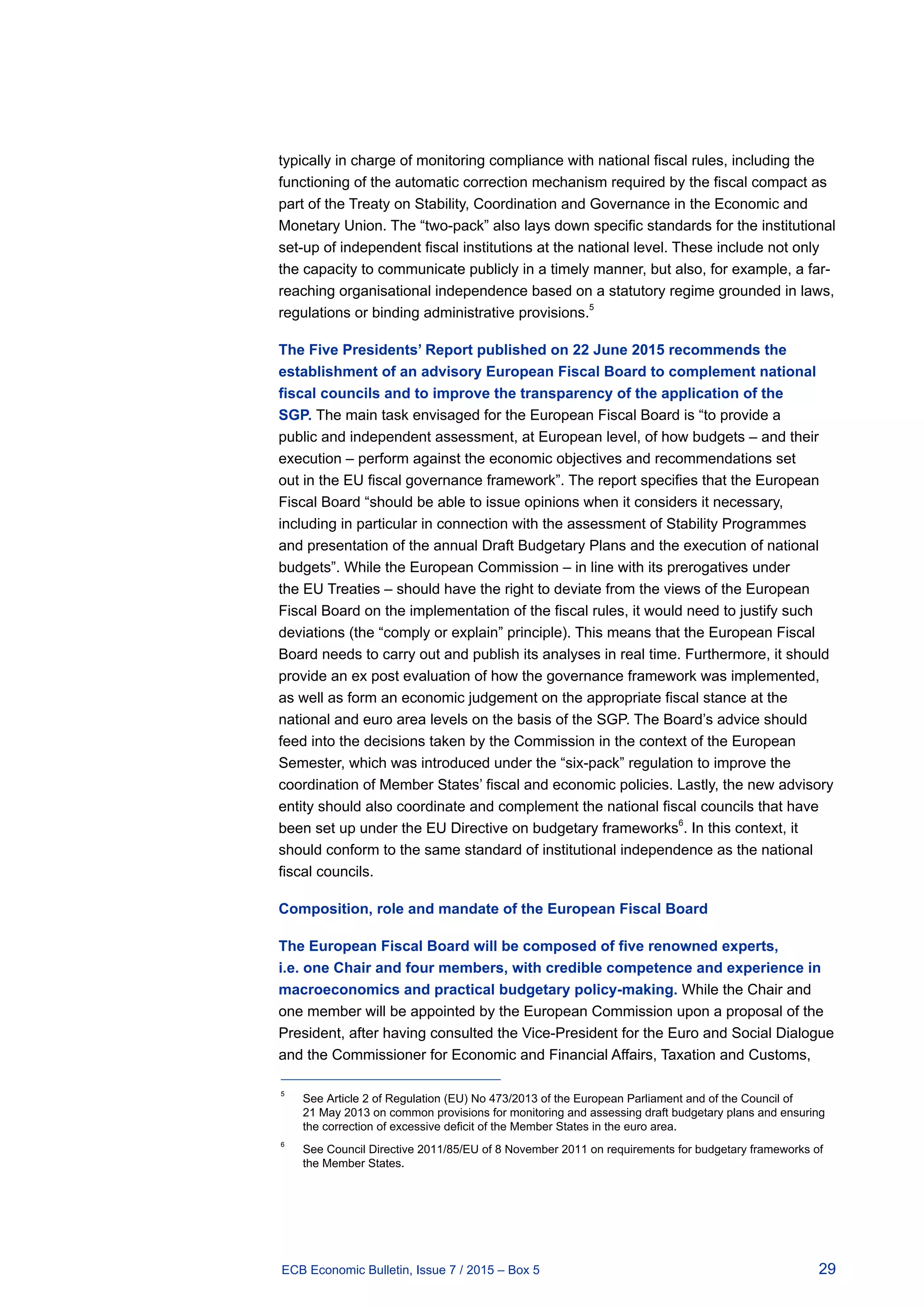 29ECB Economic Bulletin, Issue 7 / 2015 – Box 5
typically in charge of monitoring compliance with national fiscal rules, including the
functioning of the automatic correction mechanism required by the fiscal compact as
part of the Treaty on Stability, Coordination and Governance in the Economic and
Monetary Union. The “two-pack” also lays down specific standards for the institutional
set-up of independent fiscal institutions at the national level. These include not only
the capacity to communicate publicly in a timely manner, but also, for example, a far-
reaching organisational independence based on a statutory regime grounded in laws,
regulations or binding administrative provisions.
5
The Five Presidents’ Report published on 22 June 2015 recommends the
establishment of an advisory European Fiscal Board to complement national
fiscal councils and to improve the transparency of the application of the
SGP. The main task envisaged for the European Fiscal Board is “to provide a
public and independent assessment, at European level, of how budgets – and their
execution – perform against the economic objectives and recommendations set
out in the EU fiscal governance framework”. The report specifies that the European
Fiscal Board “should be able to issue opinions when it considers it necessary,
including in particular in connection with the assessment of Stability Programmes
and presentation of the annual Draft Budgetary Plans and the execution of national
budgets”. While the European Commission – in line with its prerogatives under
the EU Treaties – should have the right to deviate from the views of the European
Fiscal Board on the implementation of the fiscal rules, it would need to justify such
deviations (the “comply or explain” principle). This means that the European Fiscal
Board needs to carry out and publish its analyses in real time. Furthermore, it should
provide an ex post evaluation of how the governance framework was implemented,
as well as form an economic judgement on the appropriate fiscal stance at the
national and euro area levels on the basis of the SGP. The Board’s advice should
feed into the decisions taken by the Commission in the context of the European
Semester, which was introduced under the “six-pack” regulation to improve the
coordination of Member States’ fiscal and economic policies. Lastly, the new advisory
entity should also coordinate and complement the national fiscal councils that have
been set up under the EU Directive on budgetary frameworks
6
. In this context, it
should conform to the same standard of institutional independence as the national
fiscal councils.
Composition, role and mandate of the European Fiscal Board
The European Fiscal Board will be composed of five renowned experts,
i.e. one Chair and four members, with credible competence and experience in
macroeconomics and practical budgetary policy-making. While the Chair and
one member will be appointed by the European Commission upon a proposal of the
President, after having consulted the Vice-President for the Euro and Social Dialogue
and the Commissioner for Economic and Financial Affairs, Taxation and Customs,
5	
See Article 2 of Regulation (EU) No 473/2013 of the European Parliament and of the Council of
21 May 2013 on common provisions for monitoring and assessing draft budgetary plans and ensuring
the correction of excessive deficit of the Member States in the euro area.
6	
See Council Directive 2011/85/EU of 8 November 2011 on requirements for budgetary frameworks of
the Member States.
 
