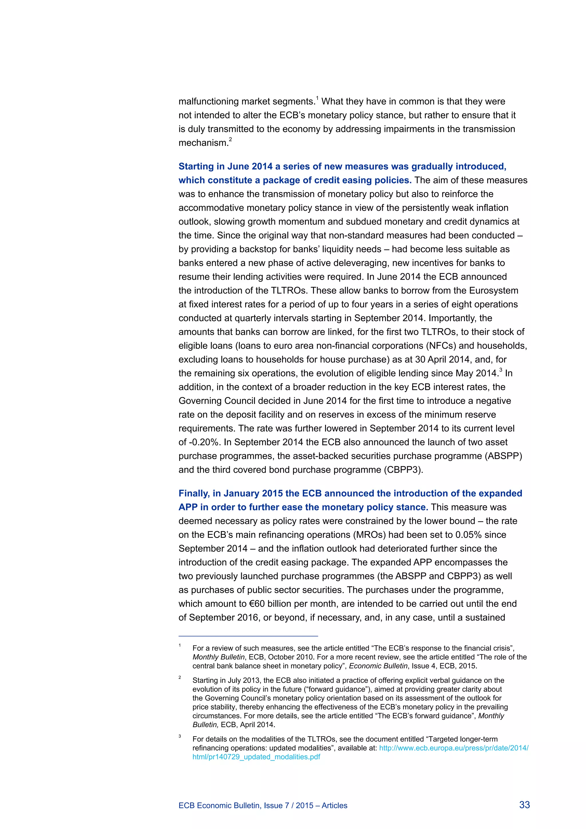 33ECB Economic Bulletin, Issue 7 / 2015 – Articles
malfunctioning market segments.1
What they have in common is that they were
not intended to alter the ECB’s monetary policy stance, but rather to ensure that it
is duly transmitted to the economy by addressing impairments in the transmission
mechanism.2
Starting in June 2014 a series of new measures was gradually introduced,
which constitute a package of credit easing policies. The aim of these measures
was to enhance the transmission of monetary policy but also to reinforce the
accommodative monetary policy stance in view of the persistently weak inflation
outlook, slowing growth momentum and subdued monetary and credit dynamics at
the time. Since the original way that non-standard measures had been conducted –
by providing a backstop for banks’ liquidity needs – had become less suitable as
banks entered a new phase of active deleveraging, new incentives for banks to
resume their lending activities were required. In June 2014 the ECB announced
the introduction of the TLTROs. These allow banks to borrow from the Eurosystem
at fixed interest rates for a period of up to four years in a series of eight operations
conducted at quarterly intervals starting in September 2014. Importantly, the
amounts that banks can borrow are linked, for the first two TLTROs, to their stock of
eligible loans (loans to euro area non-financial corporations (NFCs) and households,
excluding loans to households for house purchase) as at 30 April 2014, and, for
the remaining six operations, the evolution of eligible lending since May 2014.
3
In
addition, in the context of a broader reduction in the key ECB interest rates, the
Governing Council decided in June 2014 for the first time to introduce a negative
rate on the deposit facility and on reserves in excess of the minimum reserve
requirements. The rate was further lowered in September 2014 to its current level
of -0.20%. In September 2014 the ECB also announced the launch of two asset
purchase programmes, the asset-backed securities purchase programme (ABSPP)
and the third covered bond purchase programme (CBPP3).
Finally, in January 2015 the ECB announced the introduction of the expanded
APP in order to further ease the monetary policy stance. This measure was
deemed necessary as policy rates were constrained by the lower bound – the rate
on the ECB’s main refinancing operations (MROs) had been set to 0.05% since
September 2014 – and the inflation outlook had deteriorated further since the
introduction of the credit easing package. The expanded APP encompasses the
two previously launched purchase programmes (the ABSPP and CBPP3) as well
as purchases of public sector securities. The purchases under the programme,
which amount to €60 billion per month, are intended to be carried out until the end
of September 2016, or beyond, if necessary, and, in any case, until a sustained
1	
For a review of such measures, see the article entitled “The ECB’s response to the financial crisis”,
Monthly Bulletin, ECB, October 2010. For a more recent review, see the article entitled “The role of the
central bank balance sheet in monetary policy”, Economic Bulletin, Issue 4, ECB, 2015.
2	
Starting in July 2013, the ECB also initiated a practice of offering explicit verbal guidance on the
evolution of its policy in the future (“forward guidance”), aimed at providing greater clarity about
the Governing Council’s monetary policy orientation based on its assessment of the outlook for
price stability, thereby enhancing the effectiveness of the ECB’s monetary policy in the prevailing
circumstances. For more details, see the article entitled “The ECB’s forward guidance”, Monthly
Bulletin, ECB, April 2014.
3	
For details on the modalities of the TLTROs, see the document entitled “Targeted longer-term
refinancing operations: updated modalities”, available at: http://www.ecb.europa.eu/press/pr/date/2014/
html/pr140729_updated_modalities.pdf
 