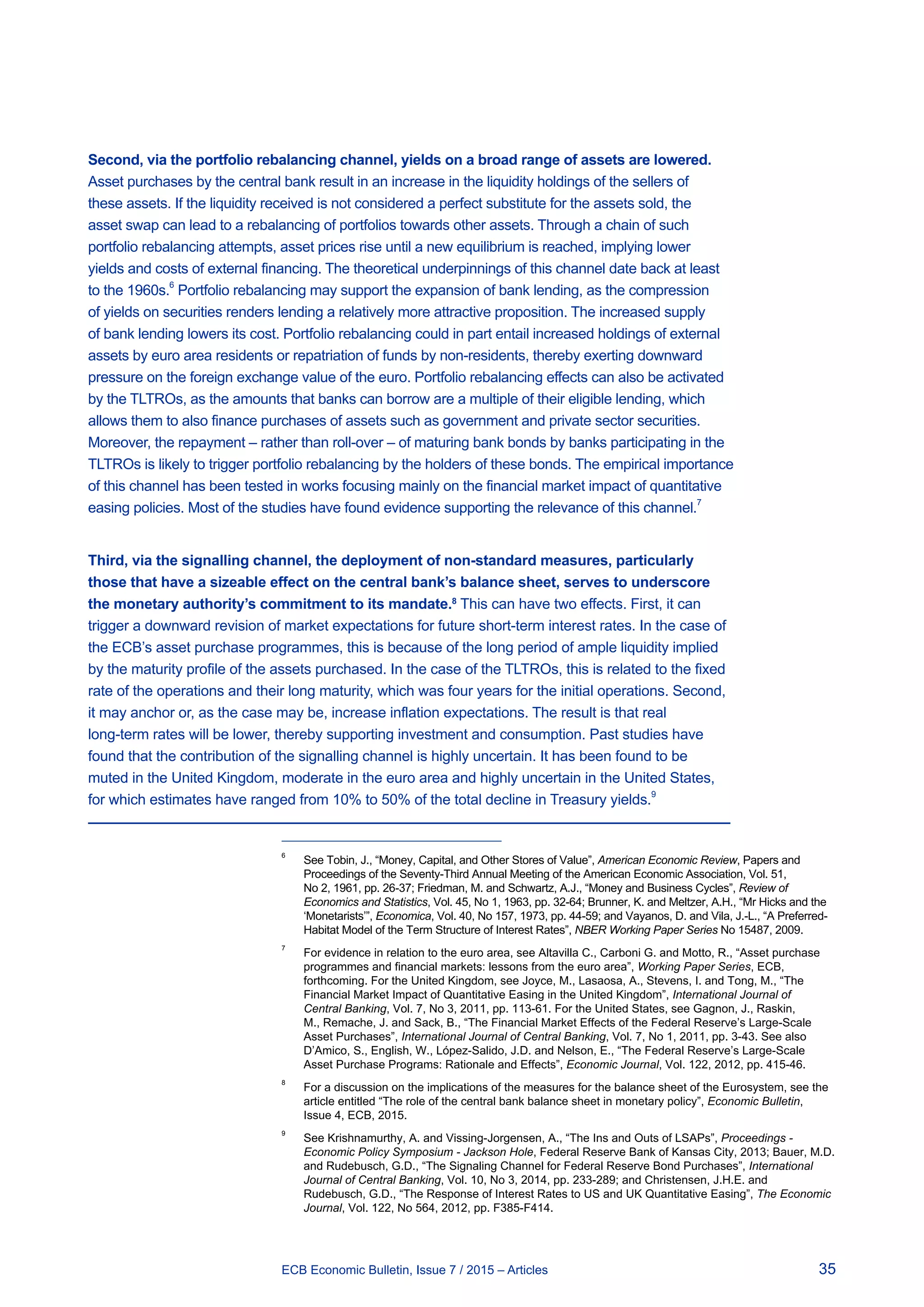 35ECB Economic Bulletin, Issue 7 / 2015 – Articles
Second, via the portfolio rebalancing channel, yields on a broad range of assets are lowered.
Asset purchases by the central bank result in an increase in the liquidity holdings of the sellers of
these assets. If the liquidity received is not considered a perfect substitute for the assets sold, the
asset swap can lead to a rebalancing of portfolios towards other assets. Through a chain of such
portfolio rebalancing attempts, asset prices rise until a new equilibrium is reached, implying lower
yields and costs of external financing. The theoretical underpinnings of this channel date back at least
to the 1960s.
6
Portfolio rebalancing may support the expansion of bank lending, as the compression
of yields on securities renders lending a relatively more attractive proposition. The increased supply
of bank lending lowers its cost. Portfolio rebalancing could in part entail increased holdings of external
assets by euro area residents or repatriation of funds by non-residents, thereby exerting downward
pressure on the foreign exchange value of the euro. Portfolio rebalancing effects can also be activated
by the TLTROs, as the amounts that banks can borrow are a multiple of their eligible lending, which
allows them to also finance purchases of assets such as government and private sector securities.
Moreover, the repayment – rather than roll-over – of maturing bank bonds by banks participating in the
TLTROs is likely to trigger portfolio rebalancing by the holders of these bonds. The empirical importance
of this channel has been tested in works focusing mainly on the financial market impact of quantitative
easing policies. Most of the studies have found evidence supporting the relevance of this channel.
7
Third, via the signalling channel, the deployment of non-standard measures, particularly
those that have a sizeable effect on the central bank’s balance sheet, serves to underscore
the monetary authority’s commitment to its mandate.8
This can have two effects. First, it can
trigger a downward revision of market expectations for future short-term interest rates. In the case of
the ECB’s asset purchase programmes, this is because of the long period of ample liquidity implied
by the maturity profile of the assets purchased. In the case of the TLTROs, this is related to the fixed
rate of the operations and their long maturity, which was four years for the initial operations. Second,
it may anchor or, as the case may be, increase inflation expectations. The result is that real
long-term rates will be lower, thereby supporting investment and consumption. Past studies have
found that the contribution of the signalling channel is highly uncertain. It has been found to be
muted in the United Kingdom, moderate in the euro area and highly uncertain in the United States,
for which estimates have ranged from 10% to 50% of the total decline in Treasury yields.
9
6	
See Tobin, J., “Money, Capital, and Other Stores of Value”, American Economic Review, Papers and
Proceedings of the Seventy-Third Annual Meeting of the American Economic Association, Vol. 51,
No 2, 1961, pp. 26-37; Friedman, M. and Schwartz, A.J., “Money and Business Cycles”, Review of
Economics and Statistics, Vol. 45, No 1, 1963, pp. 32-64; Brunner, K. and Meltzer, A.H., “Mr Hicks and the
‘Monetarists’”, Economica, Vol. 40, No 157, 1973, pp. 44-59; and Vayanos, D. and Vila, J.-L., “A Preferred-
Habitat Model of the Term Structure of Interest Rates”, NBER Working Paper Series No 15487, 2009.
7	
For evidence in relation to the euro area, see Altavilla C., Carboni G. and Motto, R., “Asset purchase
programmes and financial markets: lessons from the euro area”, Working Paper Series, ECB,
forthcoming. For the United Kingdom, see Joyce, M., Lasaosa, A., Stevens, I. and Tong, M., “The
Financial Market Impact of Quantitative Easing in the United Kingdom”, International Journal of
Central Banking, Vol. 7, No 3, 2011, pp. 113-61. For the United States, see Gagnon, J., Raskin,
M., Remache, J. and Sack, B., “The Financial Market Effects of the Federal Reserve’s Large-Scale
Asset Purchases”, International Journal of Central Banking, Vol. 7, No 1, 2011, pp. 3-43. See also
D’Amico, S., English, W., López-Salido, J.D. and Nelson, E., “The Federal Reserve’s Large-Scale
Asset Purchase Programs: Rationale and Effects”, Economic Journal, Vol. 122, 2012, pp. 415-46.
8	
For a discussion on the implications of the measures for the balance sheet of the Eurosystem, see the
article entitled “The role of the central bank balance sheet in monetary policy”, Economic Bulletin,
Issue 4, ECB, 2015.
9	
See Krishnamurthy, A. and Vissing-Jorgensen, A., “The Ins and Outs of LSAPs”, Proceedings -
Economic Policy Symposium - Jackson Hole, Federal Reserve Bank of Kansas City, 2013; Bauer, M.D.
and Rudebusch, G.D., “The Signaling Channel for Federal Reserve Bond Purchases”, International
Journal of Central Banking, Vol. 10, No 3, 2014, pp. 233-289; and Christensen, J.H.E. and
Rudebusch, G.D., “The Response of Interest Rates to US and UK Quantitative Easing”, The Economic
Journal, Vol. 122, No 564, 2012, pp. F385-F414.
 