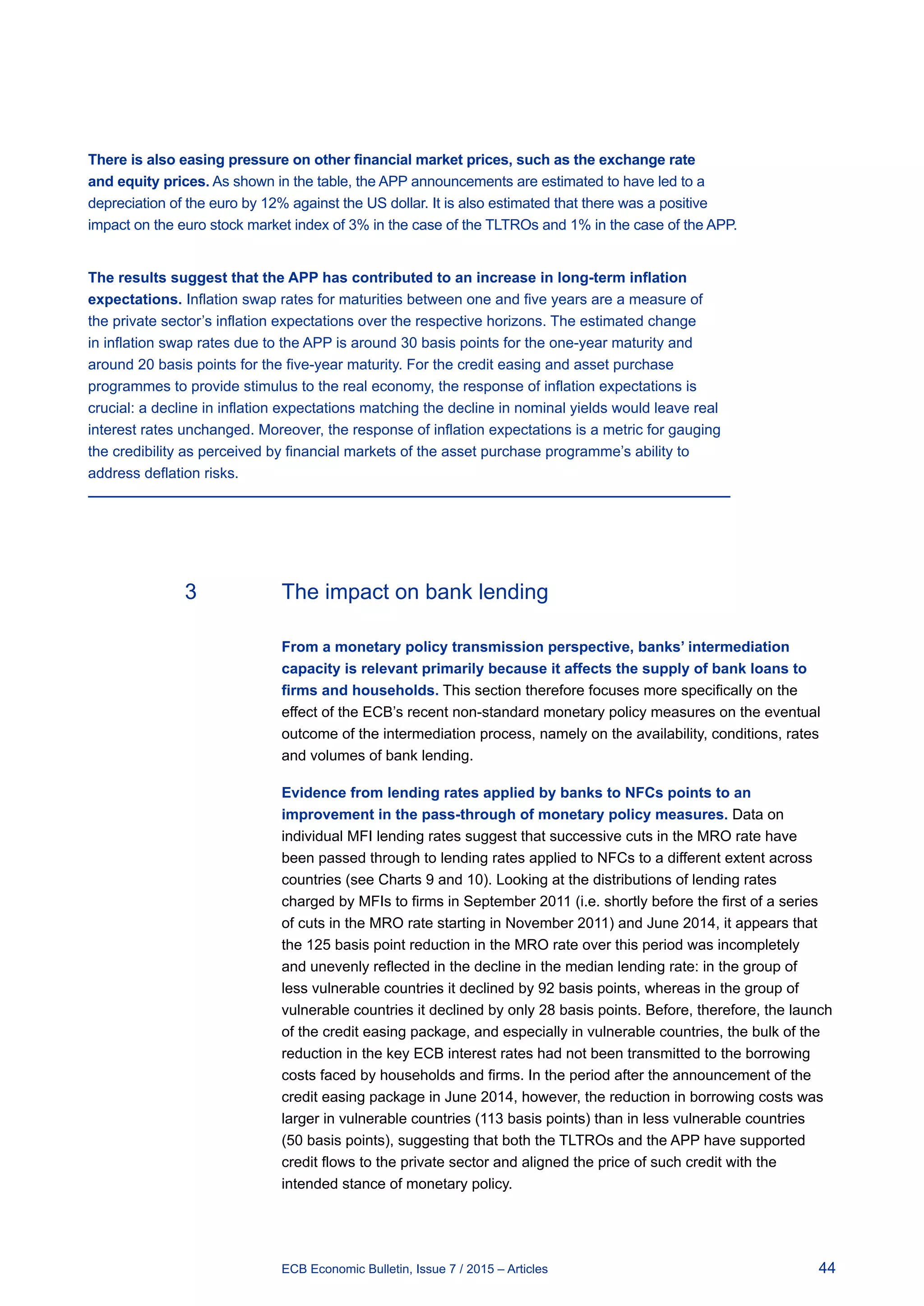 44ECB Economic Bulletin, Issue 7 / 2015 – Articles
There is also easing pressure on other financial market prices, such as the exchange rate
and equity prices. As shown in the table, the APP announcements are estimated to have led to a
depreciation of the euro by 12% against the US dollar. It is also estimated that there was a positive
impact on the euro stock market index of 3% in the case of the TLTROs and 1% in the case of the APP.
The results suggest that the APP has contributed to an increase in long-term inflation
expectations. Inflation swap rates for maturities between one and five years are a measure of
the private sector’s inflation expectations over the respective horizons. The estimated change
in inflation swap rates due to the APP is around 30 basis points for the one-year maturity and
around 20 basis points for the five-year maturity. For the credit easing and asset purchase
programmes to provide stimulus to the real economy, the response of inflation expectations is
crucial: a decline in inflation expectations matching the decline in nominal yields would leave real
interest rates unchanged. Moreover, the response of inflation expectations is a metric for gauging
the credibility as perceived by financial markets of the asset purchase programme’s ability to
address deflation risks.
3	 The impact on bank lending
From a monetary policy transmission perspective, banks’ intermediation
capacity is relevant primarily because it affects the supply of bank loans to
firms and households. This section therefore focuses more specifically on the
effect of the ECB’s recent non-standard monetary policy measures on the eventual
outcome of the intermediation process, namely on the availability, conditions, rates
and volumes of bank lending.
Evidence from lending rates applied by banks to NFCs points to an
improvement in the pass-through of monetary policy measures. Data on
individual MFI lending rates suggest that successive cuts in the MRO rate have
been passed through to lending rates applied to NFCs to a different extent across
countries (see Charts 9 and 10). Looking at the distributions of lending rates
charged by MFIs to firms in September 2011 (i.e. shortly before the first of a series
of cuts in the MRO rate starting in November 2011) and June 2014, it appears that
the 125 basis point reduction in the MRO rate over this period was incompletely
and unevenly reflected in the decline in the median lending rate: in the group of
less vulnerable countries it declined by 92 basis points, whereas in the group of
vulnerable countries it declined by only 28 basis points. Before, therefore, the launch
of the credit easing package, and especially in vulnerable countries, the bulk of the
reduction in the key ECB interest rates had not been transmitted to the borrowing
costs faced by households and firms. In the period after the announcement of the
credit easing package in June 2014, however, the reduction in borrowing costs was
larger in vulnerable countries (113 basis points) than in less vulnerable countries
(50 basis points), suggesting that both the TLTROs and the APP have supported
credit flows to the private sector and aligned the price of such credit with the
intended stance of monetary policy.
 