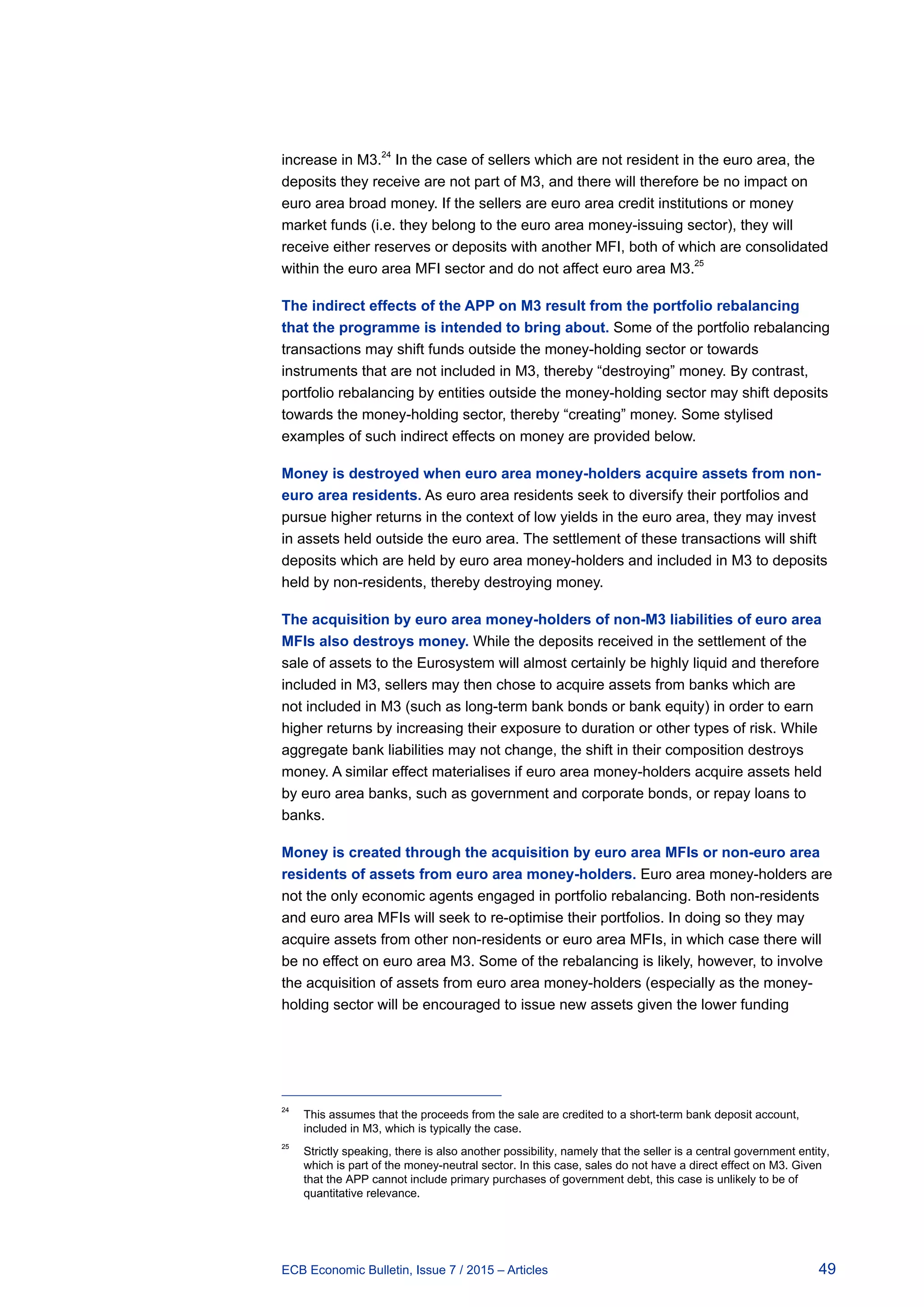49ECB Economic Bulletin, Issue 7 / 2015 – Articles
increase in M3.24
In the case of sellers which are not resident in the euro area, the
deposits they receive are not part of M3, and there will therefore be no impact on
euro area broad money. If the sellers are euro area credit institutions or money
market funds (i.e. they belong to the euro area money-issuing sector), they will
receive either reserves or deposits with another MFI, both of which are consolidated
within the euro area MFI sector and do not affect euro area M3.
25
The indirect effects of the APP on M3 result from the portfolio rebalancing
that the programme is intended to bring about. Some of the portfolio rebalancing
transactions may shift funds outside the money-holding sector or towards
instruments that are not included in M3, thereby “destroying” money. By contrast,
portfolio rebalancing by entities outside the money-holding sector may shift deposits
towards the money-holding sector, thereby “creating” money. Some stylised
examples of such indirect effects on money are provided below.
Money is destroyed when euro area money-holders acquire assets from non-
euro area residents. As euro area residents seek to diversify their portfolios and
pursue higher returns in the context of low yields in the euro area, they may invest
in assets held outside the euro area. The settlement of these transactions will shift
deposits which are held by euro area money-holders and included in M3 to deposits
held by non-residents, thereby destroying money.
The acquisition by euro area money-holders of non-M3 liabilities of euro area
MFIs also destroys money. While the deposits received in the settlement of the
sale of assets to the Eurosystem will almost certainly be highly liquid and therefore
included in M3, sellers may then chose to acquire assets from banks which are
not included in M3 (such as long-term bank bonds or bank equity) in order to earn
higher returns by increasing their exposure to duration or other types of risk. While
aggregate bank liabilities may not change, the shift in their composition destroys
money. A similar effect materialises if euro area money-holders acquire assets held
by euro area banks, such as government and corporate bonds, or repay loans to
banks.
Money is created through the acquisition by euro area MFIs or non-euro area
residents of assets from euro area money-holders. Euro area money-holders are
not the only economic agents engaged in portfolio rebalancing. Both non-residents
and euro area MFIs will seek to re-optimise their portfolios. In doing so they may
acquire assets from other non-residents or euro area MFIs, in which case there will
be no effect on euro area M3. Some of the rebalancing is likely, however, to involve
the acquisition of assets from euro area money-holders (especially as the money-
holding sector will be encouraged to issue new assets given the lower funding
24	
This assumes that the proceeds from the sale are credited to a short-term bank deposit account,
included in M3, which is typically the case.
25	
Strictly speaking, there is also another possibility, namely that the seller is a central government entity,
which is part of the money-neutral sector. In this case, sales do not have a direct effect on M3. Given
that the APP cannot include primary purchases of government debt, this case is unlikely to be of
quantitative relevance.
 