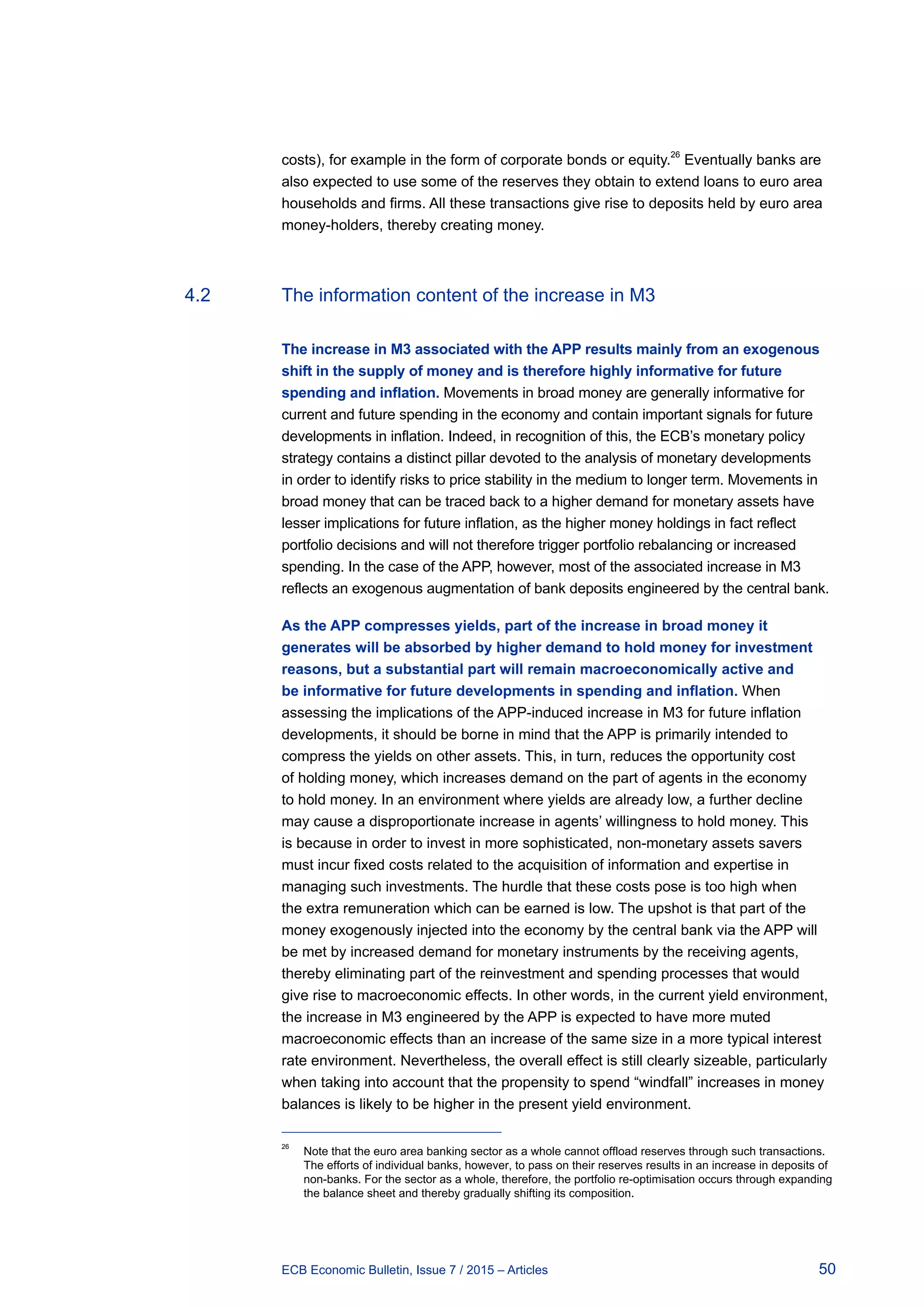 50ECB Economic Bulletin, Issue 7 / 2015 – Articles
costs), for example in the form of corporate bonds or equity.26
Eventually banks are
also expected to use some of the reserves they obtain to extend loans to euro area
households and firms. All these transactions give rise to deposits held by euro area
money-holders, thereby creating money.
4.2	 The information content of the increase in M3
The increase in M3 associated with the APP results mainly from an exogenous
shift in the supply of money and is therefore highly informative for future
spending and inflation. Movements in broad money are generally informative for
current and future spending in the economy and contain important signals for future
developments in inflation. Indeed, in recognition of this, the ECB’s monetary policy
strategy contains a distinct pillar devoted to the analysis of monetary developments
in order to identify risks to price stability in the medium to longer term. Movements in
broad money that can be traced back to a higher demand for monetary assets have
lesser implications for future inflation, as the higher money holdings in fact reflect
portfolio decisions and will not therefore trigger portfolio rebalancing or increased
spending. In the case of the APP, however, most of the associated increase in M3
reflects an exogenous augmentation of bank deposits engineered by the central bank.
As the APP compresses yields, part of the increase in broad money it
generates will be absorbed by higher demand to hold money for investment
reasons, but a substantial part will remain macroeconomically active and
be informative for future developments in spending and inflation. When
assessing the implications of the APP-induced increase in M3 for future inflation
developments, it should be borne in mind that the APP is primarily intended to
compress the yields on other assets. This, in turn, reduces the opportunity cost
of holding money, which increases demand on the part of agents in the economy
to hold money. In an environment where yields are already low, a further decline
may cause a disproportionate increase in agents’ willingness to hold money. This
is because in order to invest in more sophisticated, non-monetary assets savers
must incur fixed costs related to the acquisition of information and expertise in
managing such investments. The hurdle that these costs pose is too high when
the extra remuneration which can be earned is low. The upshot is that part of the
money exogenously injected into the economy by the central bank via the APP will
be met by increased demand for monetary instruments by the receiving agents,
thereby eliminating part of the reinvestment and spending processes that would
give rise to macroeconomic effects. In other words, in the current yield environment,
the increase in M3 engineered by the APP is expected to have more muted
macroeconomic effects than an increase of the same size in a more typical interest
rate environment. Nevertheless, the overall effect is still clearly sizeable, particularly
when taking into account that the propensity to spend “windfall” increases in money
balances is likely to be higher in the present yield environment.
26	
Note that the euro area banking sector as a whole cannot offload reserves through such transactions.
The efforts of individual banks, however, to pass on their reserves results in an increase in deposits of
non-banks. For the sector as a whole, therefore, the portfolio re-optimisation occurs through expanding
the balance sheet and thereby gradually shifting its composition.
 
