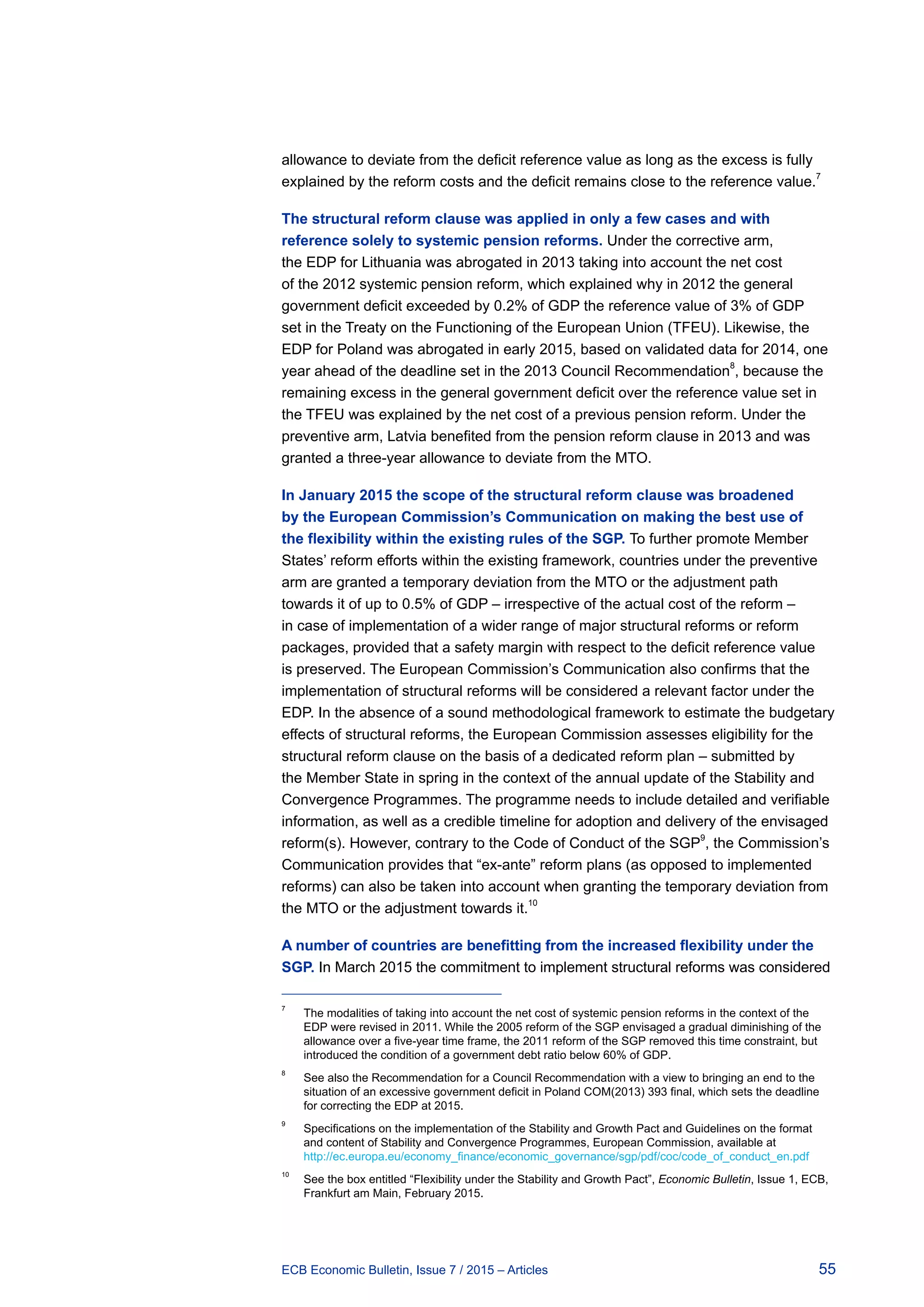 55ECB Economic Bulletin, Issue 7 / 2015 – Articles
allowance to deviate from the deficit reference value as long as the excess is fully
explained by the reform costs and the deficit remains close to the reference value.7
The structural reform clause was applied in only a few cases and with
reference solely to systemic pension reforms. Under the corrective arm,
the EDP for Lithuania was abrogated in 2013 taking into account the net cost
of the 2012 systemic pension reform, which explained why in 2012 the general
government deficit exceeded by 0.2% of GDP the reference value of 3% of GDP
set in the Treaty on the Functioning of the European Union (TFEU). Likewise, the
EDP for Poland was abrogated in early 2015, based on validated data for 2014, one
year ahead of the deadline set in the 2013 Council Recommendation
8
, because the
remaining excess in the general government deficit over the reference value set in
the TFEU was explained by the net cost of a previous pension reform. Under the
preventive arm, Latvia benefited from the pension reform clause in 2013 and was
granted a three-year allowance to deviate from the MTO.
In January 2015 the scope of the structural reform clause was broadened
by the European Commission’s Communication on making the best use of
the flexibility within the existing rules of the SGP. To further promote Member
States’ reform efforts within the existing framework, countries under the preventive
arm are granted a temporary deviation from the MTO or the adjustment path
towards it of up to 0.5% of GDP – irrespective of the actual cost of the reform –
in case of implementation of a wider range of major structural reforms or reform
packages, provided that a safety margin with respect to the deficit reference value
is preserved. The European Commission’s Communication also confirms that the
implementation of structural reforms will be considered a relevant factor under the
EDP. In the absence of a sound methodological framework to estimate the budgetary
effects of structural reforms, the European Commission assesses eligibility for the
structural reform clause on the basis of a dedicated reform plan – submitted by
the Member State in spring in the context of the annual update of the Stability and
Convergence Programmes. The programme needs to include detailed and verifiable
information, as well as a credible timeline for adoption and delivery of the envisaged
reform(s). However, contrary to the Code of Conduct of the SGP
9
, the Commission’s
Communication provides that “ex-ante” reform plans (as opposed to implemented
reforms) can also be taken into account when granting the temporary deviation from
the MTO or the adjustment towards it.10
A number of countries are benefitting from the increased flexibility under the
SGP. In March 2015 the commitment to implement structural reforms was considered
7	
The modalities of taking into account the net cost of systemic pension reforms in the context of the
EDP were revised in 2011. While the 2005 reform of the SGP envisaged a gradual diminishing of the
allowance over a five-year time frame, the 2011 reform of the SGP removed this time constraint, but
introduced the condition of a government debt ratio below 60% of GDP.
8	
See also the Recommendation for a Council Recommendation with a view to bringing an end to the
situation of an excessive government deficit in Poland COM(2013) 393 final, which sets the deadline
for correcting the EDP at 2015.
9	
Specifications on the implementation of the Stability and Growth Pact and Guidelines on the format
and content of Stability and Convergence Programmes, European Commission, available at
http://ec.europa.eu/economy_finance/economic_governance/sgp/pdf/coc/code_of_conduct_en.pdf
10	
See the box entitled “Flexibility under the Stability and Growth Pact”, Economic Bulletin, Issue 1, ECB,
Frankfurt am Main, February 2015.
 
