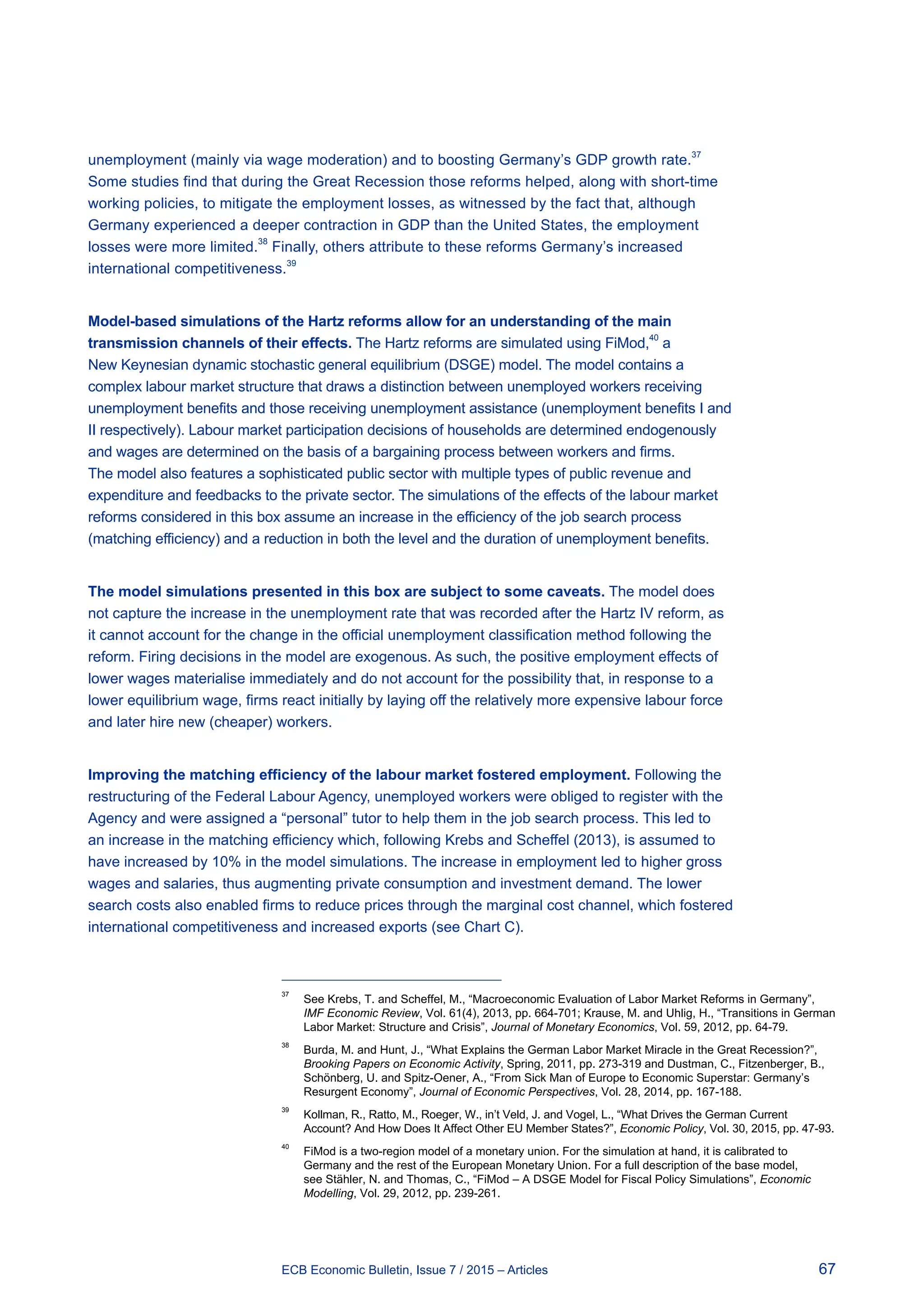 67ECB Economic Bulletin, Issue 7 / 2015 – Articles
unemployment (mainly via wage moderation) and to boosting Germany’s GDP growth rate.37
Some studies find that during the Great Recession those reforms helped, along with short-time
working policies, to mitigate the employment losses, as witnessed by the fact that, although
Germany experienced a deeper contraction in GDP than the United States, the employment
losses were more limited.38
Finally, others attribute to these reforms Germany’s increased
international competitiveness.39
Model-based simulations of the Hartz reforms allow for an understanding of the main
transmission channels of their effects. The Hartz reforms are simulated using FiMod,40
a
New Keynesian dynamic stochastic general equilibrium (DSGE) model. The model contains a
complex labour market structure that draws a distinction between unemployed workers receiving
unemployment benefits and those receiving unemployment assistance (unemployment benefits I and
II respectively). Labour market participation decisions of households are determined endogenously
and wages are determined on the basis of a bargaining process between workers and firms.
The model also features a sophisticated public sector with multiple types of public revenue and
expenditure and feedbacks to the private sector. The simulations of the effects of the labour market
reforms considered in this box assume an increase in the efficiency of the job search process
(matching efficiency) and a reduction in both the level and the duration of unemployment benefits.
The model simulations presented in this box are subject to some caveats. The model does
not capture the increase in the unemployment rate that was recorded after the Hartz IV reform, as
it cannot account for the change in the official unemployment classification method following the
reform. Firing decisions in the model are exogenous. As such, the positive employment effects of
lower wages materialise immediately and do not account for the possibility that, in response to a
lower equilibrium wage, firms react initially by laying off the relatively more expensive labour force
and later hire new (cheaper) workers.
Improving the matching efficiency of the labour market fostered employment. Following the
restructuring of the Federal Labour Agency, unemployed workers were obliged to register with the
Agency and were assigned a “personal” tutor to help them in the job search process. This led to
an increase in the matching efficiency which, following Krebs and Scheffel (2013), is assumed to
have increased by 10% in the model simulations. The increase in employment led to higher gross
wages and salaries, thus augmenting private consumption and investment demand. The lower
search costs also enabled firms to reduce prices through the marginal cost channel, which fostered
international competitiveness and increased exports (see Chart C).
37	
See Krebs, T. and Scheffel, M., “Macroeconomic Evaluation of Labor Market Reforms in Germany”,
IMF Economic Review, Vol. 61(4), 2013, pp. 664-701; Krause, M. and Uhlig, H., “Transitions in German
Labor Market: Structure and Crisis”, Journal of Monetary Economics, Vol. 59, 2012, pp. 64-79.
38	
Burda, M. and Hunt, J., “What Explains the German Labor Market Miracle in the Great Recession?”,
Brooking Papers on Economic Activity, Spring, 2011, pp. 273-319 and Dustman, C., Fitzenberger, B.,
Schönberg, U. and Spitz-Oener, A., “From Sick Man of Europe to Economic Superstar: Germany’s
Resurgent Economy”, Journal of Economic Perspectives, Vol. 28, 2014, pp. 167-188.
39	
Kollman, R., Ratto, M., Roeger, W., in’t Veld, J. and Vogel, L., “What Drives the German Current
Account? And How Does It Affect Other EU Member States?”, Economic Policy, Vol. 30, 2015, pp. 47-93.
40	
FiMod is a two-region model of a monetary union. For the simulation at hand, it is calibrated to
Germany and the rest of the European Monetary Union. For a full description of the base model,
see Stähler, N. and Thomas, C., “FiMod – A DSGE Model for Fiscal Policy Simulations”, Economic
Modelling, Vol. 29, 2012, pp. 239-261.
 