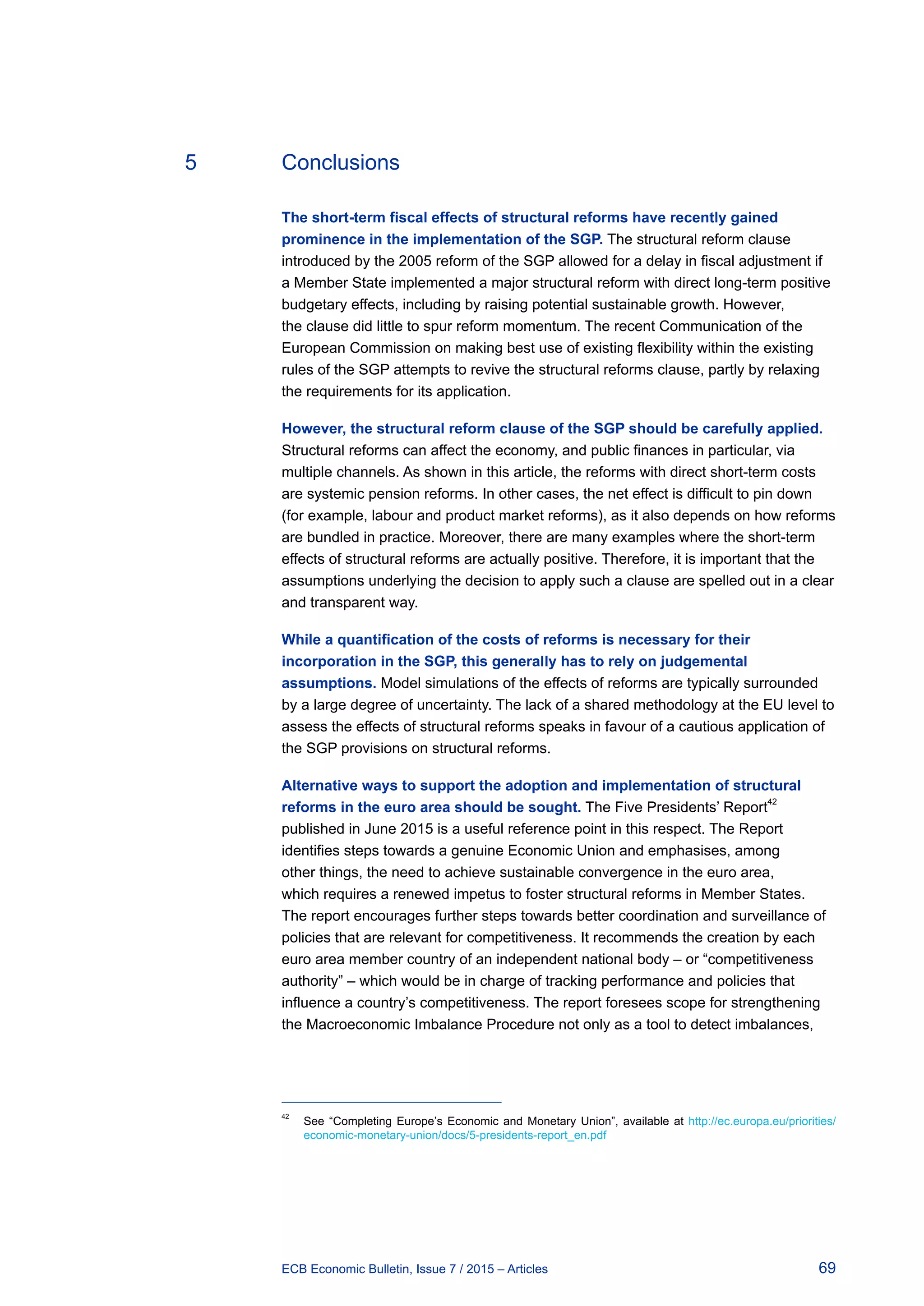 69ECB Economic Bulletin, Issue 7 / 2015 – Articles
5	Conclusions
The short-term fiscal effects of structural reforms have recently gained
prominence in the implementation of the SGP. The structural reform clause
introduced by the 2005 reform of the SGP allowed for a delay in fiscal adjustment if
a Member State implemented a major structural reform with direct long-term positive
budgetary effects, including by raising potential sustainable growth. However,
the clause did little to spur reform momentum. The recent Communication of the
European Commission on making best use of existing flexibility within the existing
rules of the SGP attempts to revive the structural reforms clause, partly by relaxing
the requirements for its application.
However, the structural reform clause of the SGP should be carefully applied.
Structural reforms can affect the economy, and public finances in particular, via
multiple channels. As shown in this article, the reforms with direct short-term costs
are systemic pension reforms. In other cases, the net effect is difficult to pin down
(for example, labour and product market reforms), as it also depends on how reforms
are bundled in practice. Moreover, there are many examples where the short-term
effects of structural reforms are actually positive. Therefore, it is important that the
assumptions underlying the decision to apply such a clause are spelled out in a clear
and transparent way.
While a quantification of the costs of reforms is necessary for their
incorporation in the SGP, this generally has to rely on judgemental
assumptions. Model simulations of the effects of reforms are typically surrounded
by a large degree of uncertainty. The lack of a shared methodology at the EU level to
assess the effects of structural reforms speaks in favour of a cautious application of
the SGP provisions on structural reforms.
Alternative ways to support the adoption and implementation of structural
reforms in the euro area should be sought. The Five Presidents’ Report
42
published in June 2015 is a useful reference point in this respect. The Report
identifies steps towards a genuine Economic Union and emphasises, among
other things, the need to achieve sustainable convergence in the euro area,
which requires a renewed impetus to foster structural reforms in Member States.
The report encourages further steps towards better coordination and surveillance of
policies that are relevant for competitiveness. It recommends the creation by each
euro area member country of an independent national body – or “competitiveness
authority” – which would be in charge of tracking performance and policies that
influence a country’s competitiveness. The report foresees scope for strengthening
the Macroeconomic Imbalance Procedure not only as a tool to detect imbalances,
42	
See “Completing Europe’s Economic and Monetary Union”, available at http://ec.europa.eu/priorities/
economic-monetary-union/docs/5-presidents-report_en.pdf
 