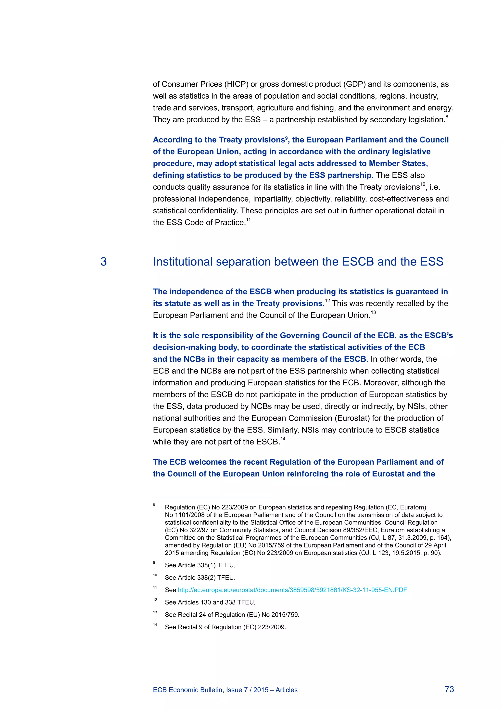 73ECB Economic Bulletin, Issue 7 / 2015 – Articles
of Consumer Prices (HICP) or gross domestic product (GDP) and its components, as
well as statistics in the areas of population and social conditions, regions, industry,
trade and services, transport, agriculture and fishing, and the environment and energy.
They are produced by the ESS – a partnership established by secondary legislation.8
According to the Treaty provisions9
, the European Parliament and the Council
of the European Union, acting in accordance with the ordinary legislative
procedure, may adopt statistical legal acts addressed to Member States,
defining statistics to be produced by the ESS partnership. The ESS also
conducts quality assurance for its statistics in line with the Treaty provisions10
, i.e.
professional independence, impartiality, objectivity, reliability, cost-effectiveness and
statistical confidentiality. These principles are set out in further operational detail in
the ESS Code of Practice.11
3	 Institutional separation between the ESCB and the ESS
The independence of the ESCB when producing its statistics is guaranteed in
its statute as well as in the Treaty provisions.12
This was recently recalled by the
European Parliament and the Council of the European Union.13
It is the sole responsibility of the Governing Council of the ECB, as the ESCB’s
decision-making body, to coordinate the statistical activities of the ECB
and the NCBs in their capacity as members of the ESCB. In other words, the
ECB and the NCBs are not part of the ESS partnership when collecting statistical
information and producing European statistics for the ECB. Moreover, although the
members of the ESCB do not participate in the production of European statistics by
the ESS, data produced by NCBs may be used, directly or indirectly, by NSIs, other
national authorities and the European Commission (Eurostat) for the production of
European statistics by the ESS. Similarly, NSIs may contribute to ESCB statistics
while they are not part of the ESCB.
14
The ECB welcomes the recent Regulation of the European Parliament and of
the Council of the European Union reinforcing the role of Eurostat and the
8	
Regulation (EC) No 223/2009 on European statistics and repealing Regulation (EC, Euratom)
No 1101/2008 of the European Parliament and of the Council on the transmission of data subject to
statistical confidentiality to the Statistical Office of the European Communities, Council Regulation
(EC) No 322/97 on Community Statistics, and Council Decision 89/382/EEC, Euratom establishing a
Committee on the Statistical Programmes of the European Communities (OJ, L 87, 31.3.2009, p. 164),
amended by Regulation (EU) No 2015/759 of the European Parliament and of the Council of 29 April
2015 amending Regulation (EC) No 223/2009 on European statistics (OJ, L 123, 19.5.2015, p. 90).
9	
See Article 338(1) TFEU.
10	
See Article 338(2) TFEU.
11	
See http://ec.europa.eu/eurostat/documents/3859598/5921861/KS-32-11-955-EN.PDF
12	
See Articles 130 and 338 TFEU.
13	
See Recital 24 of Regulation (EU) No 2015/759.
14	
See Recital 9 of Regulation (EC) 223/2009.
 