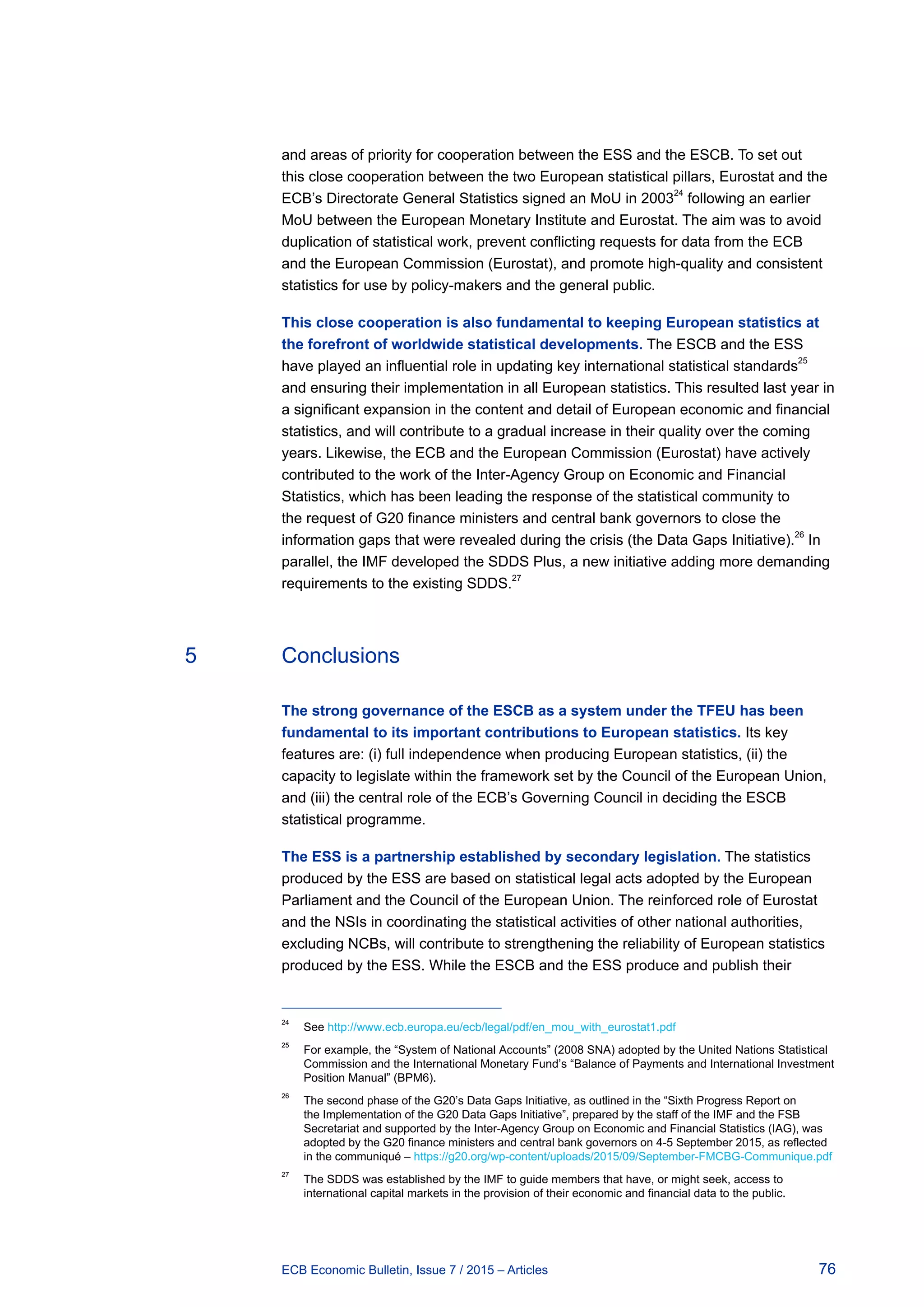 76ECB Economic Bulletin, Issue 7 / 2015 – Articles
and areas of priority for cooperation between the ESS and the ESCB. To set out
this close cooperation between the two European statistical pillars, Eurostat and the
ECB’s Directorate General Statistics signed an MoU in 200324
following an earlier
MoU between the European Monetary Institute and Eurostat. The aim was to avoid
duplication of statistical work, prevent conflicting requests for data from the ECB
and the European Commission (Eurostat), and promote high-quality and consistent
statistics for use by policy-makers and the general public.
This close cooperation is also fundamental to keeping European statistics at
the forefront of worldwide statistical developments. The ESCB and the ESS
have played an influential role in updating key international statistical standards
25
and ensuring their implementation in all European statistics. This resulted last year in
a significant expansion in the content and detail of European economic and financial
statistics, and will contribute to a gradual increase in their quality over the coming
years. Likewise, the ECB and the European Commission (Eurostat) have actively
contributed to the work of the Inter-Agency Group on Economic and Financial
Statistics, which has been leading the response of the statistical community to
the request of G20 finance ministers and central bank governors to close the
information gaps that were revealed during the crisis (the Data Gaps Initiative).
26
In
parallel, the IMF developed the SDDS Plus, a new initiative adding more demanding
requirements to the existing SDDS.27
5	Conclusions
The strong governance of the ESCB as a system under the TFEU has been
fundamental to its important contributions to European statistics. Its key
features are: (i) full independence when producing European statistics, (ii) the
capacity to legislate within the framework set by the Council of the European Union,
and (iii) the central role of the ECB’s Governing Council in deciding the ESCB
statistical programme.
The ESS is a partnership established by secondary legislation. The statistics
produced by the ESS are based on statistical legal acts adopted by the European
Parliament and the Council of the European Union. The reinforced role of Eurostat
and the NSIs in coordinating the statistical activities of other national authorities,
excluding NCBs, will contribute to strengthening the reliability of European statistics
produced by the ESS. While the ESCB and the ESS produce and publish their
24	
See http://www.ecb.europa.eu/ecb/legal/pdf/en_mou_with_eurostat1.pdf
25	
For example, the “System of National Accounts” (2008 SNA) adopted by the United Nations Statistical
Commission and the International Monetary Fund’s “Balance of Payments and International Investment
Position Manual” (BPM6).
26	
The second phase of the G20’s Data Gaps Initiative, as outlined in the “Sixth Progress Report on
the Implementation of the G20 Data Gaps Initiative”, prepared by the staff of the IMF and the FSB
Secretariat and supported by the Inter-Agency Group on Economic and Financial Statistics (IAG), was
adopted by the G20 finance ministers and central bank governors on 4-5 September 2015, as reflected
in the communiqué – https://g20.org/wp-content/uploads/2015/09/September-FMCBG-Communique.pdf
27	
The SDDS was established by the IMF to guide members that have, or might seek, access to
international capital markets in the provision of their economic and financial data to the public.
 