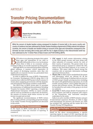 ARTICLE
18 July 2016 The Chartered Accountant Student
Transfer Pricing Documentation:
Convergence with BEPS Action Plan
B
EPS refers to tax planning strategies that exploit
these gaps and mismatches in tax rules to
artiﬁcially shift proﬁts to low or no-tax locations
where there is little or no economic activity,
resulting in little or no overall corporate tax being paid ”.
Although BEPS is an international problem requiring
global solutions, it assumes critical importance in
the context of developing countries, since they rely
signiﬁcantly on corporate income tax, particularly from
multinational enterprises.
In order to address the issue of BEPS, Organisation
for Economic Development (OECD) along with G 20
countries have rolled out BEPS project which contains 15
Action plans equipping governments with the domestic
and international instruments needed to tackle BEPS.
The OECD has, in BEPS Action plan 13, provided
for maintenance of additional documentation including
“Country by Country (CbC)” reporting, a template for
Multinational Enterprises (MNEs) to report annually
and for each tax jurisdiction in which they do business,
the amount of revenue, proﬁt before income tax and
income tax paid and accrued.
The signiﬁcant recommendations of BEPS Action
plan 13 along with the corresponding proposed changes
in the Indian Transfer Pricing regulations are discussed
in this article.
BEPS Action Plan 13: Recommendations
In the report on BEPS Action plan 13, OECD has
recommended a three tier structure of reporting. It
consists of:
CbC report: It shall contain information relating
to the MNE group’s income and taxes along with
other indicators of economic activity for each of
their country of operation. The parent entity of an
international group is required to submit the CbC
report to the prescribed authority in its country of
residence. This report shall be shared among the
countries vide an automatic information exchange
agreement between them.
Master File: It shall contain standardized document
and information which are relevant for all the
members of MNE group. It shall provide an overview
of MNE group’s transfer pricing practices including
the nature of its global business operations, its overall
transfer pricing policies, and its global allocation of
income and economic activity. The Master File shall
be furnished by each entity of the group to its local
tax authority.
Local File: It shall contain details of transactions of
local taxpayers and shall be prepared with respect
to the transactions with associated enterprise
undertaken by the entity.
India is an active member of BEPS initiative and part
of international consensus; therefore, in order to align
with International Tax practices, the Finance Act, 2016
has included CbC reporting and the master ﬁle in the
Transfer Pricing (TP) Regulations.
Based on the above recommendations, a speciﬁc
reporting regime in respect of CbC reporting and also
themasterﬁlehasbeenintroducedintheIndianTransfer
Rajesh Kumar Choudhary
Student of ICAI
(Reg. No.: NRO 0302884)
While the concern of double taxation arising consequent to taxation of income both in the source country and
country of residence has been addressed by DoubleTaxationAvoidanceAgreements (DTAAs) entered into between
countries, the concern of double non-taxation arising on account of the gaps and mismatches consequent to the
domestic tax laws not being able to keep pace with the rise in digital economy in the interconnected world has
been addressed by the 15 Action Plans of Base Erosion and Proﬁt Shifting (BEPS).
1
Refer OECD website www.oecd.org
You can’t change how people treat you or what they say about you. All you can do is change how you react to it.
– Mahatma Gandhi
 