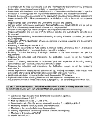 ● Coordinate with the Pipe line Stringing team and ROW team (for the timely delivery of material
to site. (After inspection and documentation of Incoming material).
● Co-ordinates with the client for the timely inspection of the various activities involved in pipe line
● Inspection of Incoming pipes with respective to test certificates, and necessary documents.
● Prepared the supporting documents for the approval of ECA (Engineering Critical assessment)
in comparison to API 1104 acceptance criteria, which helps to reduce the repair percentage of
welds.
● Preparing Pipe book & Bar charts and DPR for the progress and updating.
● Witness welder performance qualification Test (WPQT) as per ASME SEC-IX and as well as
WQT Record reviewing to see the actual tested and range qualified.
● Involved in welding of pipe line by using PWT technique (Automatic GMAW welding).
● Preparing Inspection and test plan (ITP) for different activities and submitting the same to client
for approval.
● Preparing and maintaining the sequence of welding according to the site conditions .( As per the
ROW clearance )
● Preparation of WPS, Qualification of welders, planning of welding sequence and Coordinating
with NDT activities.
● Reviewing of NDT Reports like RT & UT.
● Preparing the documents for Auto welding & Manual welding ,Trenching, Tie in , Field joints
coating , Holiday testing , Hydrostatic testing , backfilling activities.
● Providing Technical leadership & strategic directions to the team members as per the
requirements
● Preparing the schedules and maintaining the Calibration records for all the measuring
equipment’s.
● Control of Welding consumable at fabrication yard and Inspection of incoming welding
consumable as per Technical Annexure and Purchase order.
● Preparing the schedules and maintaining the Calibration records for all the measuring
equipment’s
● Onsite Inspection of welding related activities (Fit up, Welding parameters, Weld Visual, Final
dimensions after welding, consumable storage condition and baking records).
● Weld metal calculation, consumable planning & Consumable TC’s review.
● Implementation of New Welding processes and welding related development work
● Visual examination of all welds and carrying out proper NDT as per client approved NDT plan.
M/S VRC Construction (India) Limited Bathinda Project at HMEL Refinery Bathinda (INDIA)
15-Jan-2010 to 31 July -2011 (Sr. Engineer Mech. Q.A/Q.C Deptt.)
 Weld visual inspection and Final dimensional Inspection of pipelines.
 Various activities of Q.A/Q.C
 NDT reports review like as LPT, RT & VT.
 Co-ordination with Client for various stages of inspection E.I.L & Bridge & Roof.
 Monitoring welder’s continuity record and Performance.
 Maintaining the records of electrode Consumables.
 Welding inspection as per welding schedule of structure and piping.
 Maintaining & Updating WPS/PQR
 Welder’s Qualification.
 