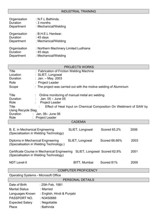INDUSTRIAL TRAINING
Organisation : N.F.L Bathinda.
Duration : 3 months
Department : Mechanical/Welding
Organisation : B.H.E.L Hardwar.
Duration : 45 days
Department : Mechanical/Welding
Organisation : Northern Machinery Limited Ludhiana
Duration : 45 days
Department : Mechanical/Welding
PROJECTS WORKS
Title : Fabrication of Friction Welding Machine
Location : SLIET, Longowal
Duration : Jan. – May. 2003
Role : Project Leader
Scope : The project was carried out with the motive welding of Aluminium
Title : Online monitoring of manual metal arc welding
Duration : Jan. 05 – June 05
Role : Project Leader
Title : Effect of Heat Input on Chemical Composition On Weldment of SAW by
Using Recycle Slag.
Duration : Jan. 06– June 06
Role : Project Leader
CADEMIA
B. E. in Mechanical Engineering SLIET, Longowal Scored 65.2% 2006
(Specialisation in Welding Technology)
Diploma in Mechanical Engineering SLIET, Longowal Scored 66.66% 2003
(Specialisation in Welding Technology.)
Certificate Course in Mechanical Engineering SLIET, Longowal Scored 62.8% 2001
(Specialisation in Welding Technology)
NDT Level-II BITT, Mumbai Scored 81% 2009
COMPUTER PROFICENCY
Operating Systems - Microsoft Office
PERSONAL DETAILS
Date of Birth : 25th Feb, 1981
Marital Status : Married
Languages Known : English, Hindi & Punjabi
PASSPORT NO. : N3450666
Expected Salary : Negotiable
Place : Bathinda
 