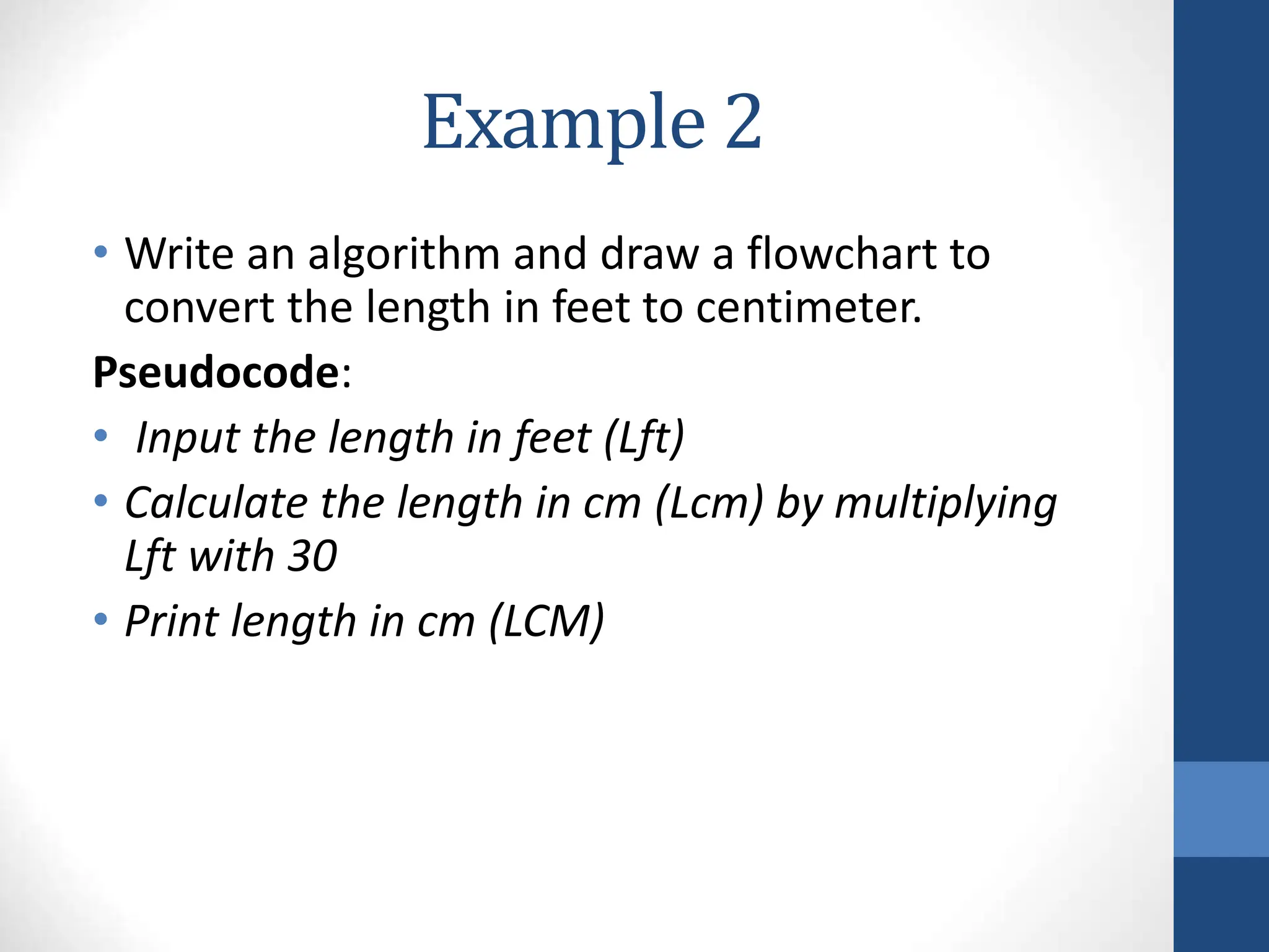 Example 2
• Write an algorithm and draw a flowchart to
convert the length in feet to centimeter.
Pseudocode:
• Input the length in feet (Lft)
• Calculate the length in cm (Lcm) by multiplying
Lft with 30
• Print length in cm (LCM)
 