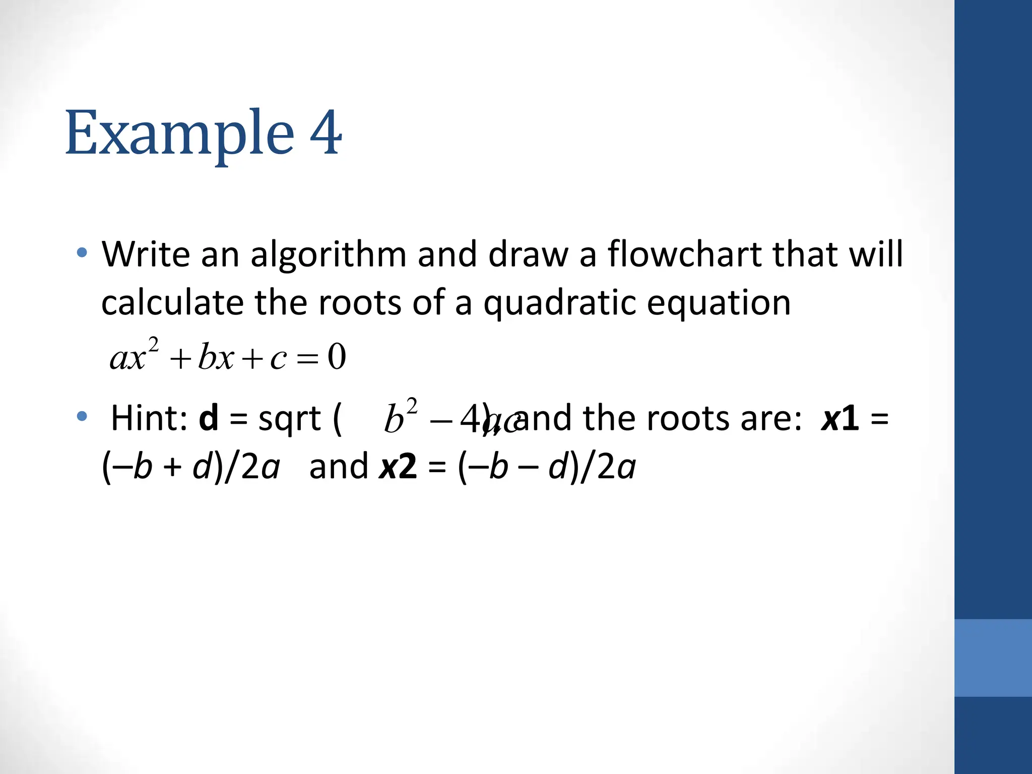 Example 4
• Write an algorithm and draw a flowchart that will
calculate the roots of a quadratic equation
• Hint: d = sqrt ( ), and the roots are: x1 =
(–b + d)/2a and x2 = (–b – d)/2a
2
0
ax bx c
  
2
4
b ac

 