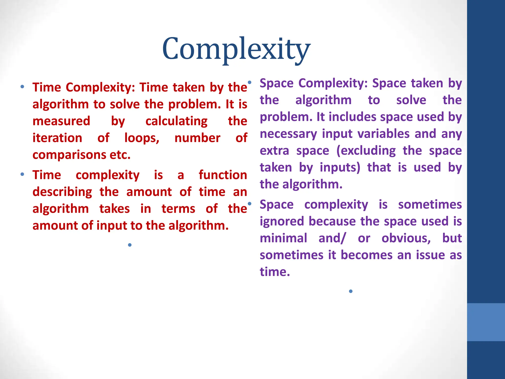 Complexity
• Time Complexity: Time taken by the
algorithm to solve the problem. It is
measured by calculating the
iteration of loops, number of
comparisons etc.
• Time complexity is a function
describing the amount of time an
algorithm takes in terms of the
amount of input to the algorithm.
•
• Space Complexity: Space taken by
the algorithm to solve the
problem. It includes space used by
necessary input variables and any
extra space (excluding the space
taken by inputs) that is used by
the algorithm.
• Space complexity is sometimes
ignored because the space used is
minimal and/ or obvious, but
sometimes it becomes an issue as
time.
•
 