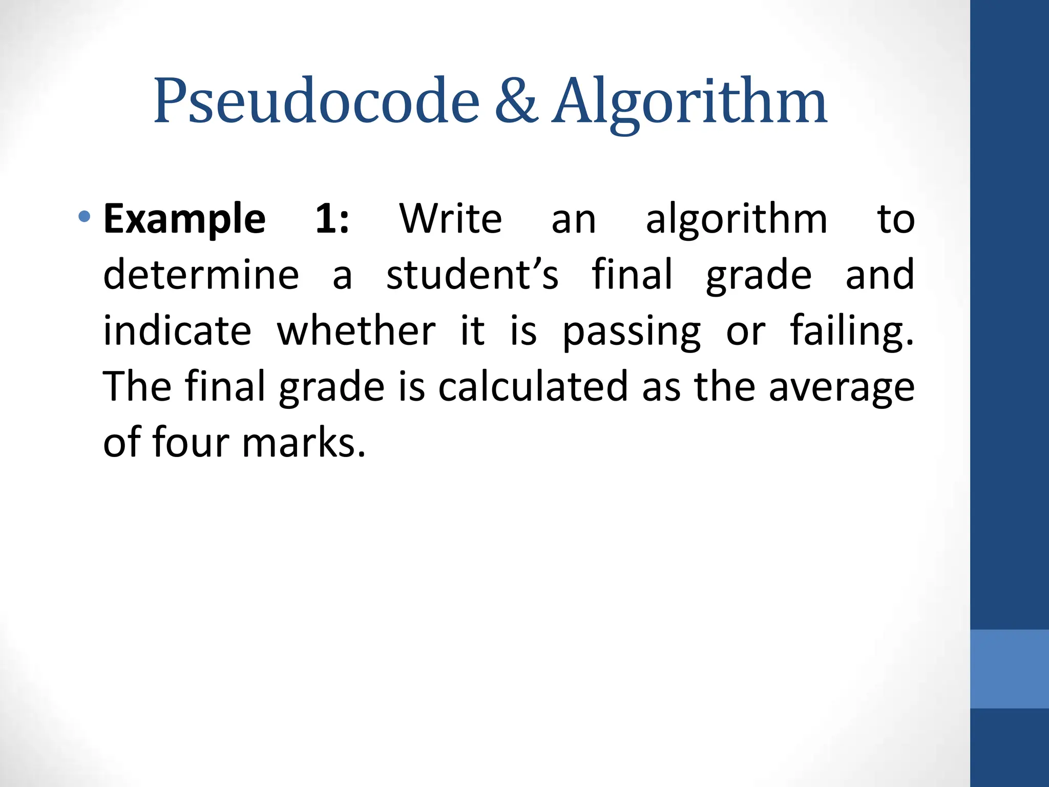 Pseudocode & Algorithm
• Example 1: Write an algorithm to
determine a student’s final grade and
indicate whether it is passing or failing.
The final grade is calculated as the average
of four marks.
 