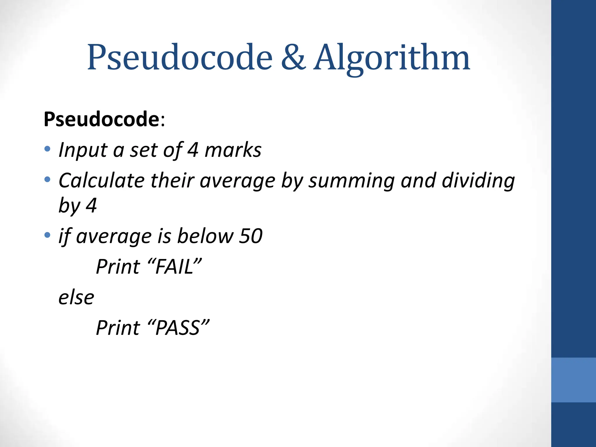 Pseudocode & Algorithm
Pseudocode:
• Input a set of 4 marks
• Calculate their average by summing and dividing
by 4
• if average is below 50
Print “FAIL”
else
Print “PASS”
 