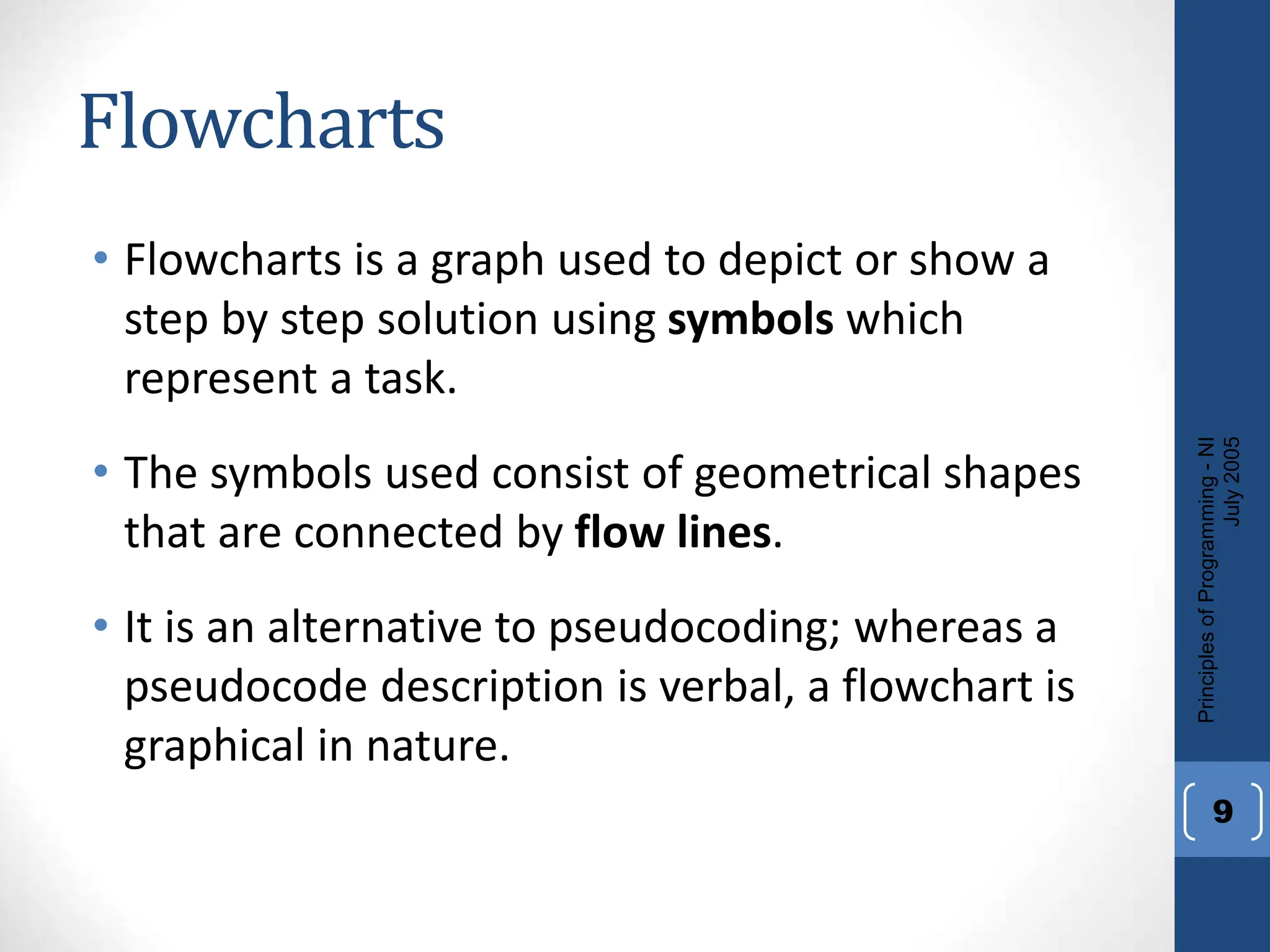 Flowcharts
• Flowcharts is a graph used to depict or show a
step by step solution using symbols which
represent a task.
• The symbols used consist of geometrical shapes
that are connected by flow lines.
• It is an alternative to pseudocoding; whereas a
pseudocode description is verbal, a flowchart is
graphical in nature.
Principles
of
Programming
-
NI
July
2005
9
 