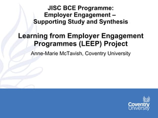 JISC BCE Programme: Employer Engagement –  Supporting Study and Synthesis Learning from Employer Engagement Programmes (LEEP) Project Anne-Marie McTavish, Coventry University 