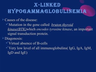 X-linked
hypogammaglobulinemia
Causes of the disease:
Mutation in the gene called bruton thyroid
kinase(BTK)which encodes tyrosine kinase, an important
signal transduction protein.
Diagonosis:
Virtual absence of B-cells
Very low level of all immunoglobulins( IgG, IgA, IgM,
IgD and IgE)
 