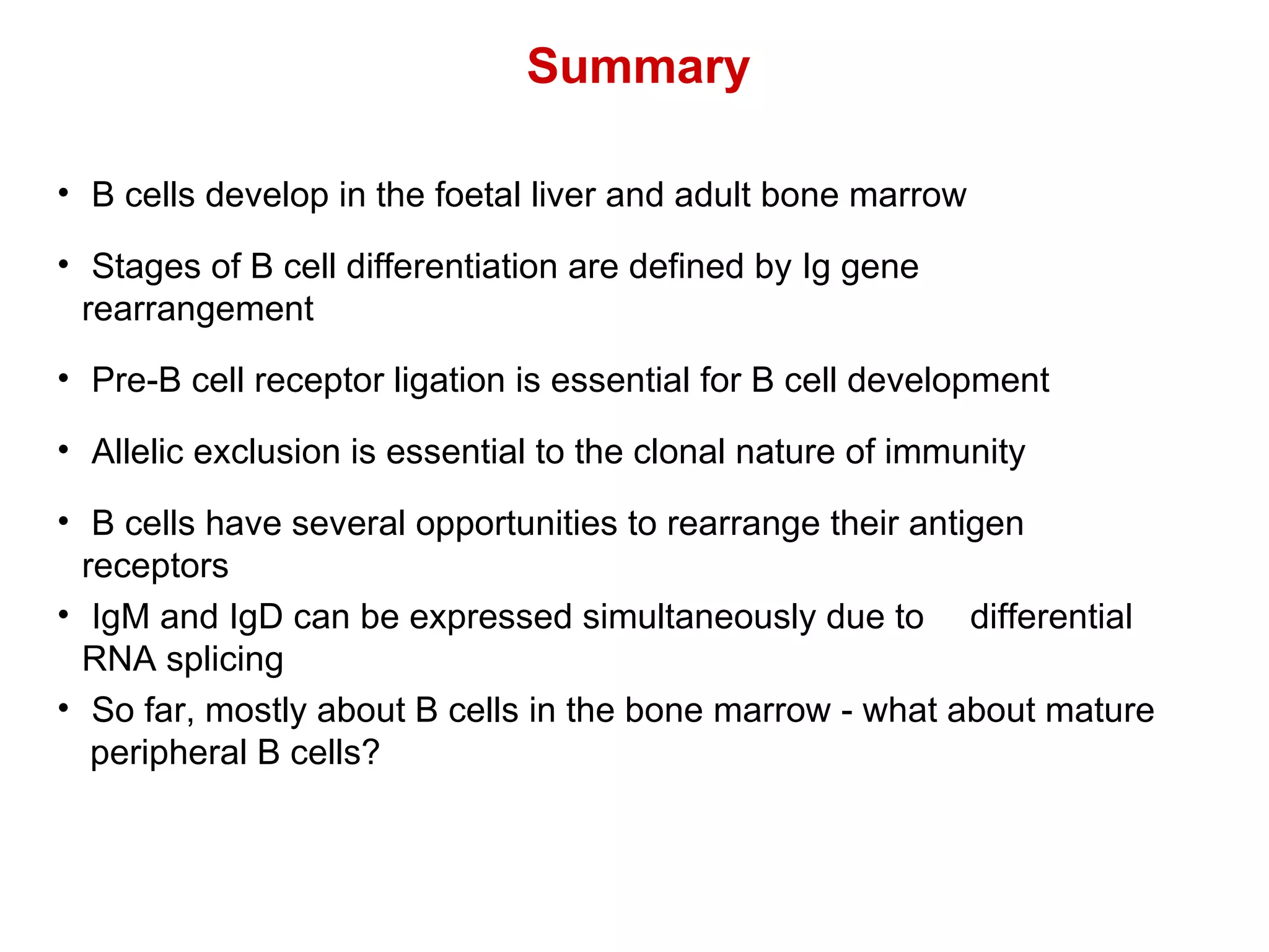B cells develop in the foetal liver and adult bone marrow Stages of B cell differentiation are defined by Ig gene  rearrangement Pre-B cell receptor ligation is essential for B cell development Allelic exclusion is essential to the clonal nature of immunity B cells have several opportunities to rearrange their antigen  receptors IgM and IgD can be expressed simultaneously due to  differential  RNA splicing So far, mostly about B cells in the bone marrow - what about mature  peripheral B cells? Summary 