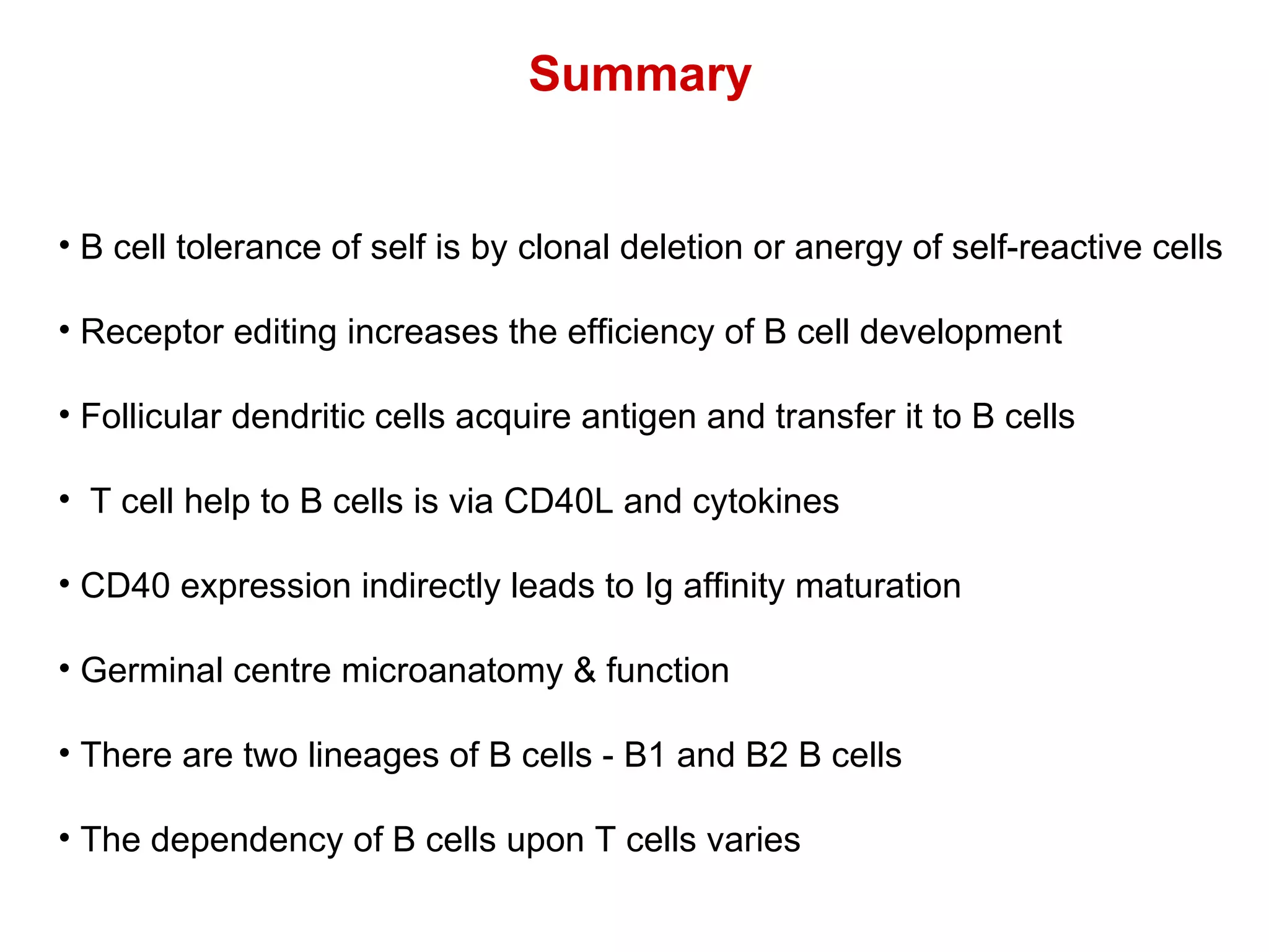 Summary B cell tolerance of self is by clonal deletion or anergy of self-reactive cells Receptor editing increases the efficiency of B cell development Follicular dendritic cells acquire antigen and transfer it to B cells T cell help to B cells is via CD40L and cytokines CD40 expression indirectly leads to Ig affinity maturation Germinal centre microanatomy & function There are two lineages of B cells - B1 and B2 B cells The dependency of B cells upon T cells varies 