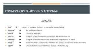 COMMONLY USED JARGONS & ACRONYMS
JARGONS
 “Bot”  A part of software that acts in place of a human being
 “Bounce”  An undelivered email
 “Flame”  A hostile message
 “Listbot”  The part of a software which manages the distribution list
 “Mailbot”  The part of a software which automatically responds to an email
 “Ping”  Software utility used to check whether the person at the other end is available
 “Spam”  Unsolicited emails sent to many people simultaneously
 