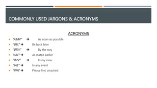 COMMONLY USED JARGONS & ACRONYMS
ACRONYMS
 “ASAP”  As soon as possible
 “BBL”  Be back later
 “BTW”  By the way
 “ASE”  As stated earlier
 “IMV”  In my view
 “IAE”  In any event
 “PFA”  Please find attached
 