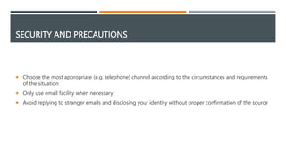 SECURITY AND PRECAUTIONS
 Choose the most appropriate (e.g. telephone) channel according to the circumstances and requirements
of the situation
 Only use email facility when necessary
 Avoid replying to stranger emails and disclosing your identity without proper confirmation of the source
 