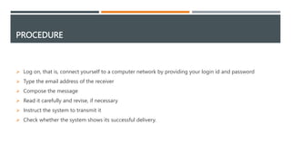 PROCEDURE
 Log on, that is, connect yourself to a computer network by providing your login id and password
 Type the email address of the receiver
 Compose the message
 Read it carefully and revise, if necessary
 Instruct the system to transmit it
 Check whether the system shows its successful delivery.
 