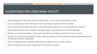 SUGGESTIONS FOR USING EMAIL FACILITY
 Keep background, status and nature of relationship in mind while composing an email
 Focus on providing a clear indication of an action that is required from the receiver
 Even though email is relatively informal, do a thorough revision to ensure grammatical correction
 Apart from grammatical correctness, message needs to be checked on an emotional scale
 Maintain an emotional balance and avoid composing or sending an email in an angry mood
 Analyze how the write-up appears on the screen by aligning the text properly and keeping adequate and
equal space between paragraphs
 Filter the recipients very carefully that need to be added in CC and BCC sections
 Use the facility of email within organization only when necessary
 