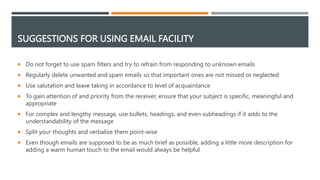 SUGGESTIONS FOR USING EMAIL FACILITY
 Do not forget to use spam filters and try to refrain from responding to unknown emails
 Regularly delete unwanted and spam emails so that important ones are not missed or neglected
 Use salutation and leave taking in accordance to level of acquaintance
 To gain attention of and priority from the receiver, ensure that your subject is specific, meaningful and
appropriate
 For complex and lengthy message, use bullets, headings, and even subheadings if it adds to the
understandability of the message
 Split your thoughts and verbalize them point-wise
 Even though emails are supposed to be as much brief as possible, adding a little more description for
adding a warm human touch to the email would always be helpful
 