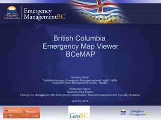 British Columbia  Emergency Map Viewer BCeMAP Gurdeep Singh Portfolio Manager, Emergency Management and Public Safety Integrated Land Management Bureau, GeoBC Kristopher Hayne Business Area Expert  Emergency Management BC, Emergency Coordination, Telecommunications and Specialty Systems April 15, 2010 