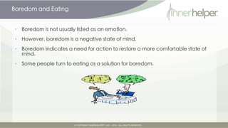 Boredom and Eating


•   Boredom is not usually listed as an emotion.

•   However, boredom is a negative state of mind.

•   Boredom indicates a need for action to restore a more comfortable state of
    mind.

•   Some people turn to eating as a solution for boredom.
 