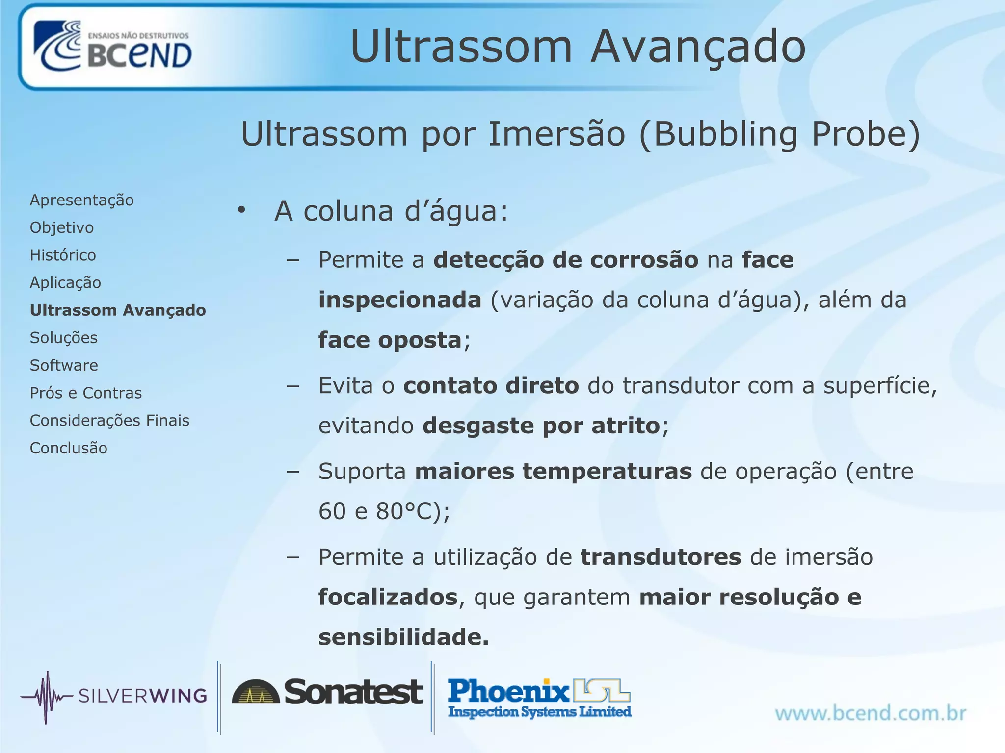 Ultrassom Avançado
Apresentação
Objetivo
Histórico
Aplicação
Ultrassom Avançado
Soluções
Software
Prós e Contras
Considerações Finais
Conclusão
Ultrassom por Imersão (Bubbling Probe)
• A coluna d’água:
– Permite a detecção de corrosão na face
inspecionada (variação da coluna d’água), além da
face oposta;
– Evita o contato direto do transdutor com a superfície,
evitando desgaste por atrito;
– Suporta maiores temperaturas de operação (entre
60 e 80°C);
– Permite a utilização de transdutores de imersão
focalizados, que garantem maior resolução e
sensibilidade.
 