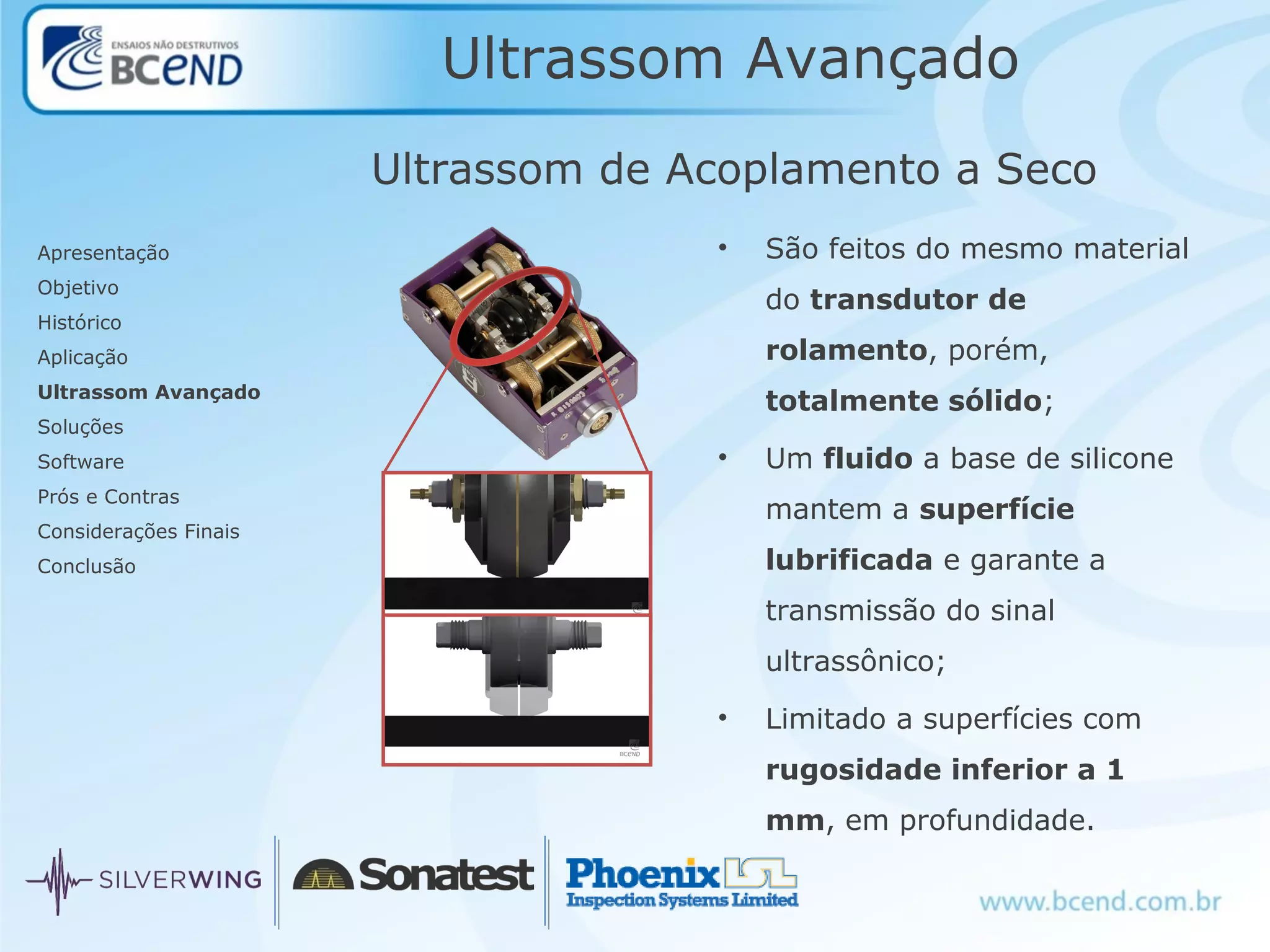 Ultrassom Avançado
Apresentação
Objetivo
Histórico
Aplicação
Ultrassom Avançado
Soluções
Software
Prós e Contras
Considerações Finais
Conclusão
Ultrassom de Acoplamento a Seco
• São feitos do mesmo material
do transdutor de
rolamento, porém,
totalmente sólido;
• Um fluido a base de silicone
mantem a superfície
lubrificada e garante a
transmissão do sinal
ultrassônico;
• Limitado a superfícies com
rugosidade inferior a 1
mm, em profundidade.
 