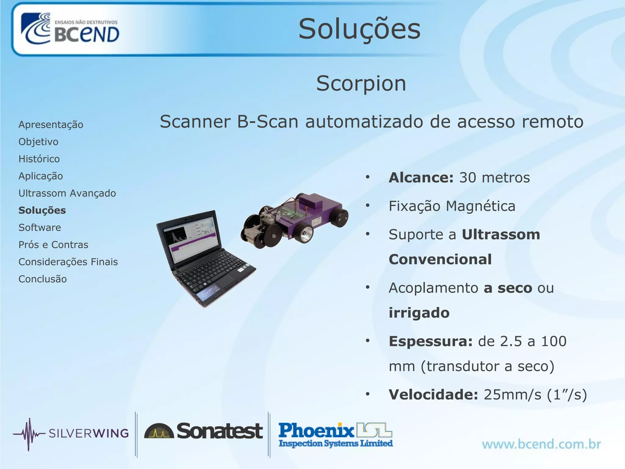 Soluções
Apresentação
Objetivo
Histórico
Aplicação
Ultrassom Avançado
Soluções
Software
Prós e Contras
Considerações Finais
Conclusão
Scorpion
Scanner B-Scan automatizado de acesso remoto
• Alcance: 30 metros
• Fixação Magnética
• Suporte a Ultrassom
Convencional
• Acoplamento a seco ou
irrigado
• Espessura: de 2.5 a 100
mm (transdutor a seco)
• Velocidade: 25mm/s (1”/s)
 