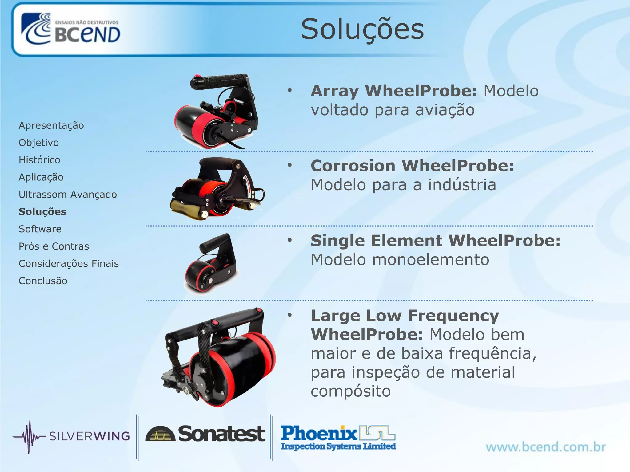 Soluções
Apresentação
Objetivo
Histórico
Aplicação
Ultrassom Avançado
Soluções
Software
Prós e Contras
Considerações Finais
Conclusão
• Array WheelProbe: Modelo
voltado para aviação
• Corrosion WheelProbe:
Modelo para a indústria
• Single Element WheelProbe:
Modelo monoelemento
• Large Low Frequency
WheelProbe: Modelo bem
maior e de baixa frequência,
para inspeção de material
compósito
 