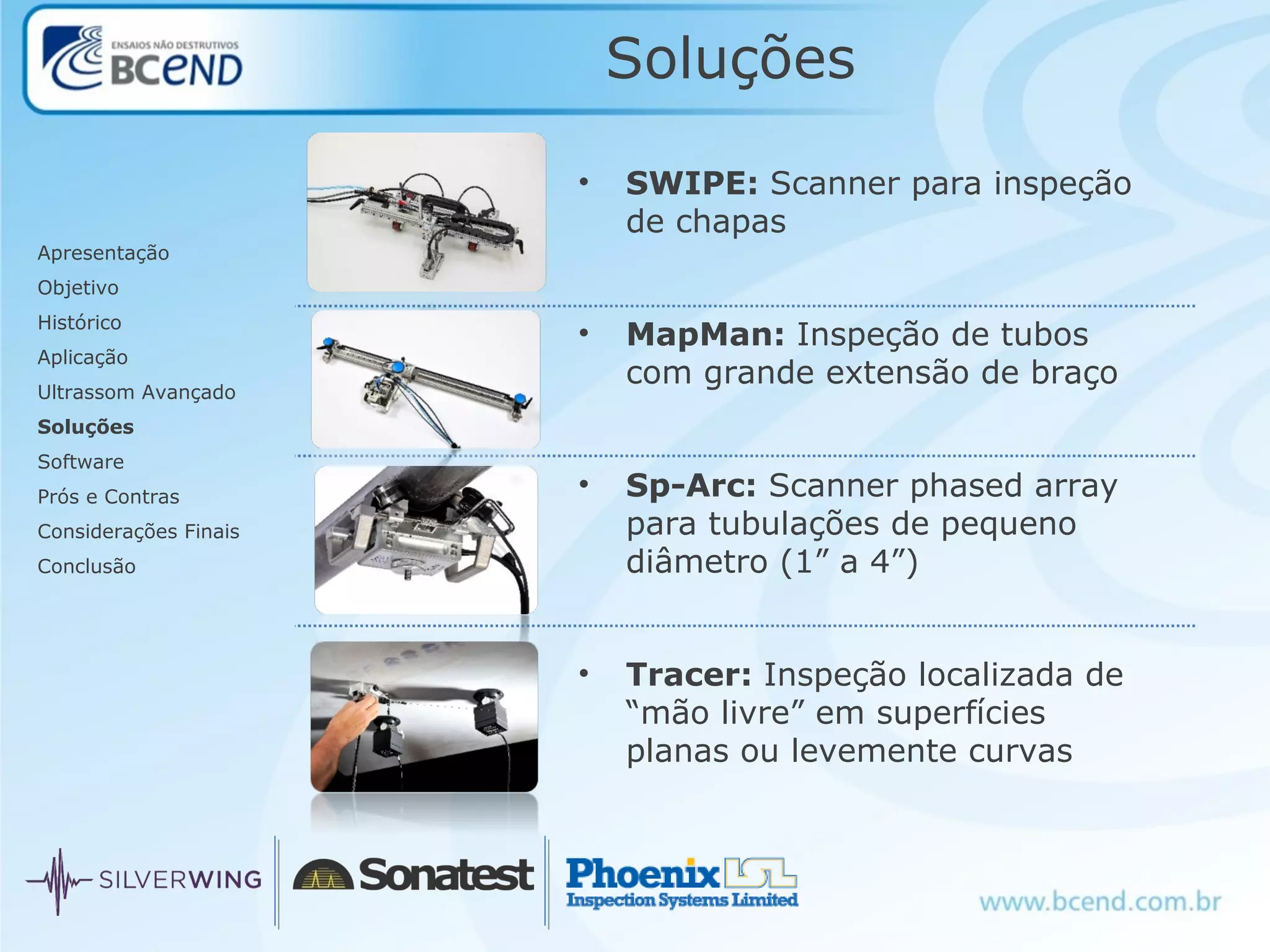 Soluções
Apresentação
Objetivo
Histórico
Aplicação
Ultrassom Avançado
Soluções
Software
Prós e Contras
Considerações Finais
Conclusão
• SWIPE: Scanner para inspeção
de chapas
• MapMan: Inspeção de tubos
com grande extensão de braço
• Sp-Arc: Scanner phased array
para tubulações de pequeno
diâmetro (1” a 4”)
• Tracer: Inspeção localizada de
“mão livre” em superfícies
planas ou levemente curvas
 