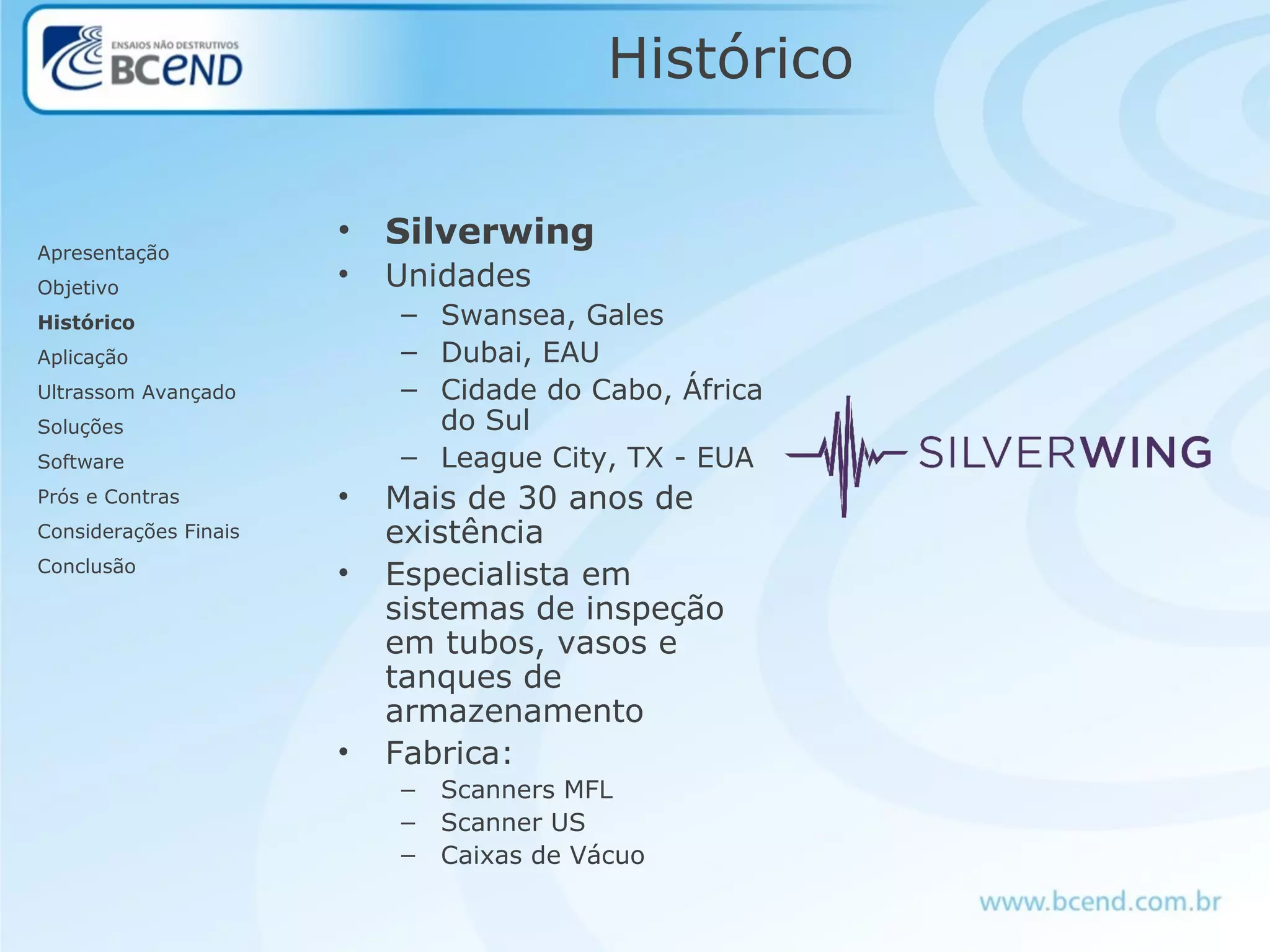 Histórico
• Silverwing
• Unidades
– Swansea, Gales
– Dubai, EAU
– Cidade do Cabo, África
do Sul
– League City, TX - EUA
• Mais de 30 anos de
existência
• Especialista em
sistemas de inspeção
em tubos, vasos e
tanques de
armazenamento
• Fabrica:
– Scanners MFL
– Scanner US
– Caixas de Vácuo
Apresentação
Objetivo
Histórico
Aplicação
Ultrassom Avançado
Soluções
Software
Prós e Contras
Considerações Finais
Conclusão
 
