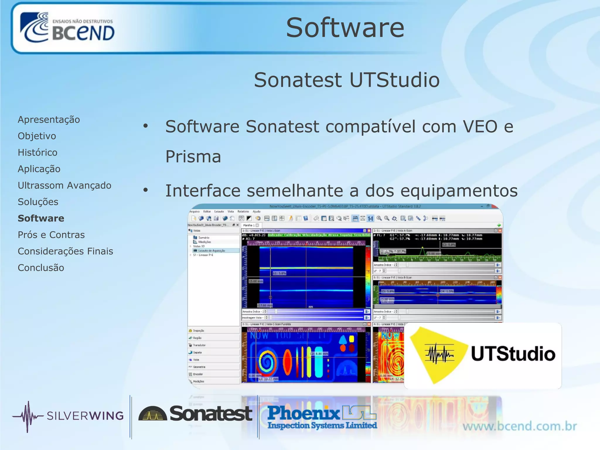 Software
Apresentação
Objetivo
Histórico
Aplicação
Ultrassom Avançado
Soluções
Software
Prós e Contras
Considerações Finais
Conclusão
Sonatest UTStudio
• Software Sonatest compatível com VEO e
Prisma
• Interface semelhante a dos equipamentos
 