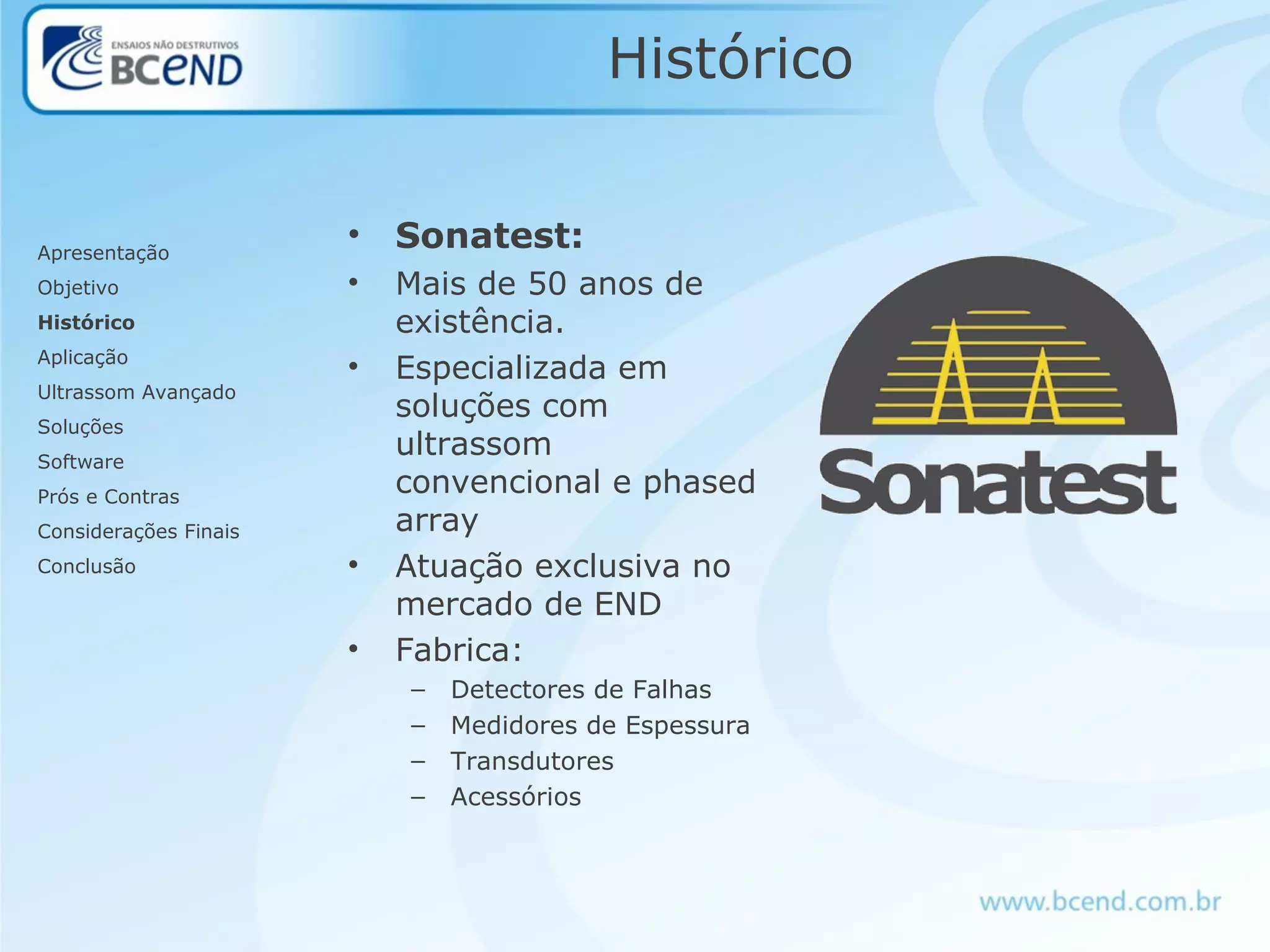 Histórico
• Sonatest:
• Mais de 50 anos de
existência.
• Especializada em
soluções com
ultrassom
convencional e phased
array
• Atuação exclusiva no
mercado de END
• Fabrica:
– Detectores de Falhas
– Medidores de Espessura
– Transdutores
– Acessórios
Apresentação
Objetivo
Histórico
Aplicação
Ultrassom Avançado
Soluções
Software
Prós e Contras
Considerações Finais
Conclusão
 