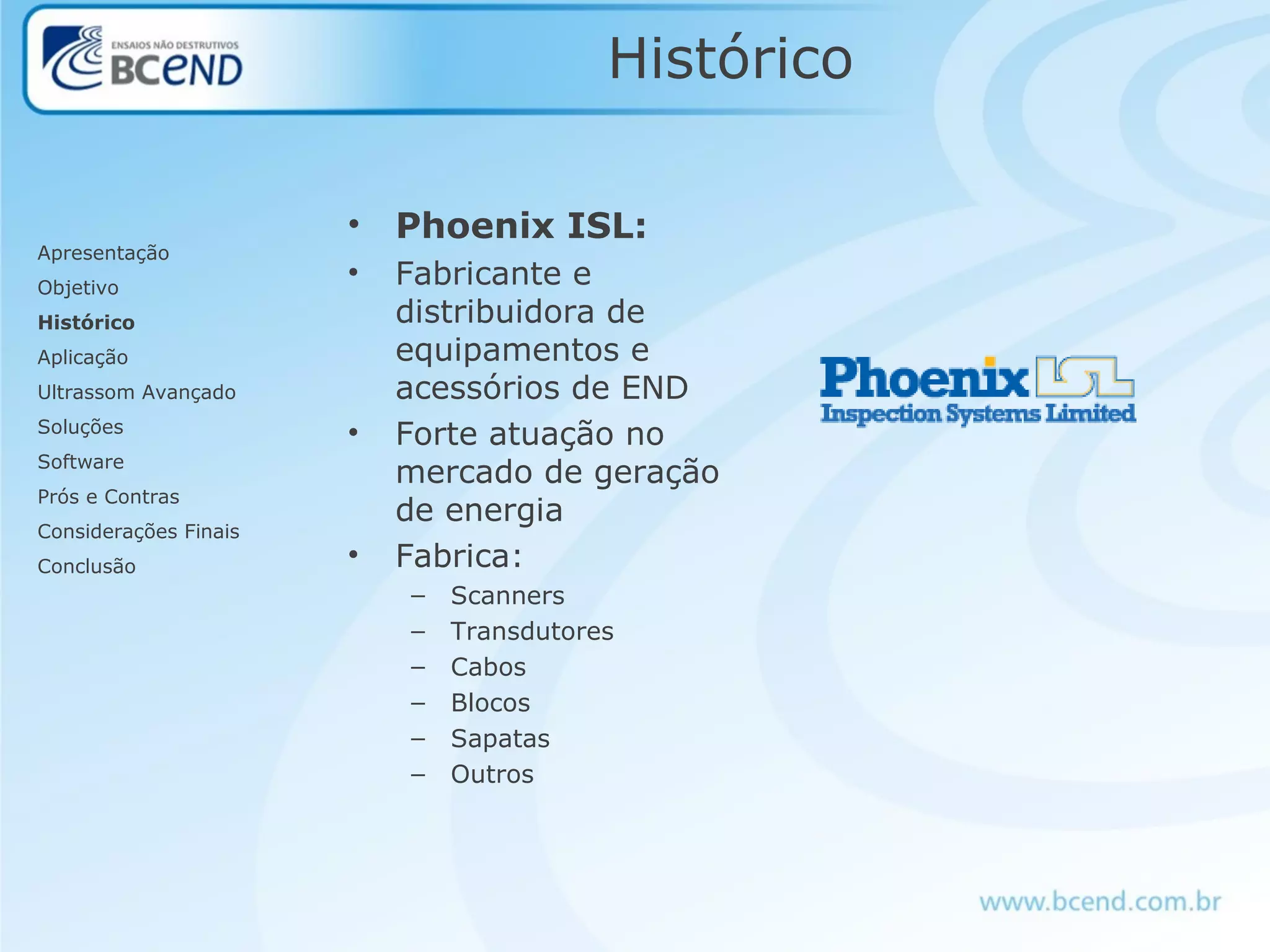 Histórico
• Phoenix ISL:
• Fabricante e
distribuidora de
equipamentos e
acessórios de END
• Forte atuação no
mercado de geração
de energia
• Fabrica:
– Scanners
– Transdutores
– Cabos
– Blocos
– Sapatas
– Outros
Apresentação
Objetivo
Histórico
Aplicação
Ultrassom Avançado
Soluções
Software
Prós e Contras
Considerações Finais
Conclusão
 