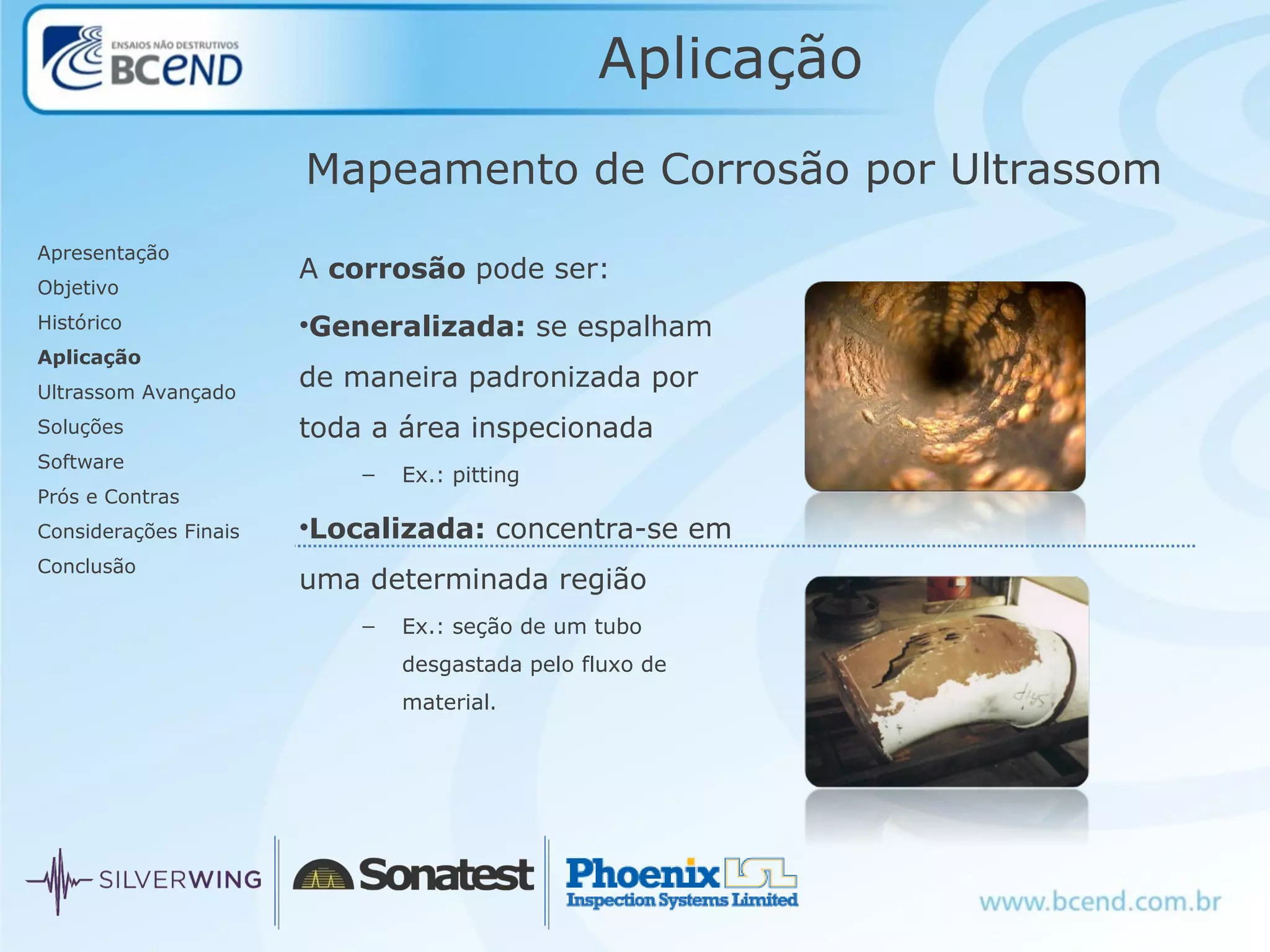 Aplicação
A corrosão pode ser:
•Generalizada: se espalham
de maneira padronizada por
toda a área inspecionada
– Ex.: pitting
•Localizada: concentra-se em
uma determinada região
– Ex.: seção de um tubo
desgastada pelo fluxo de
material.
Mapeamento de Corrosão por Ultrassom
Apresentação
Objetivo
Histórico
Aplicação
Ultrassom Avançado
Soluções
Software
Prós e Contras
Considerações Finais
Conclusão
 