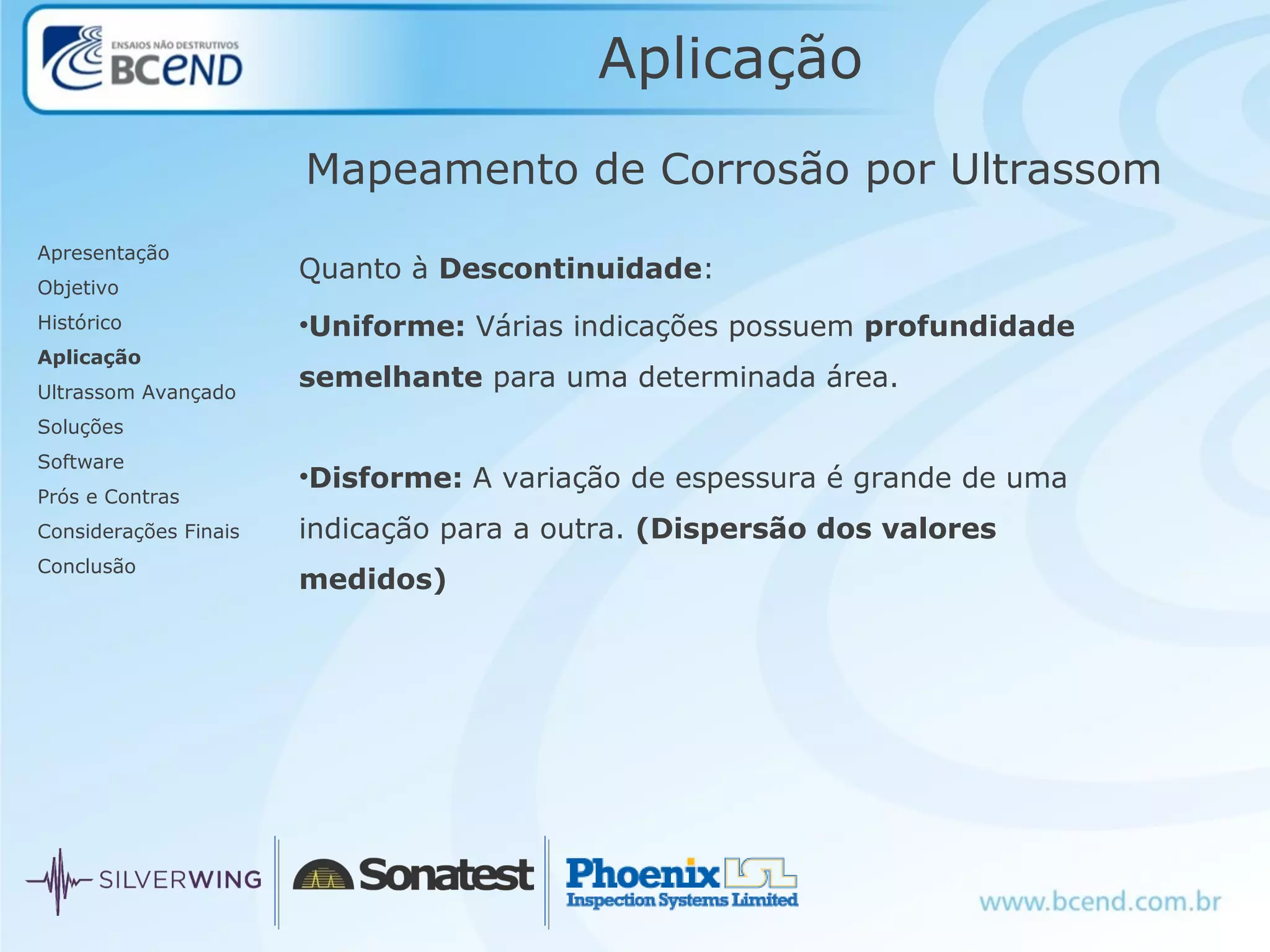 Aplicação
Quanto à Descontinuidade:
•Uniforme: Várias indicações possuem profundidade
semelhante para uma determinada área.
•Disforme: A variação de espessura é grande de uma
indicação para a outra. (Dispersão dos valores
medidos)
Mapeamento de Corrosão por Ultrassom
Apresentação
Objetivo
Histórico
Aplicação
Ultrassom Avançado
Soluções
Software
Prós e Contras
Considerações Finais
Conclusão
 