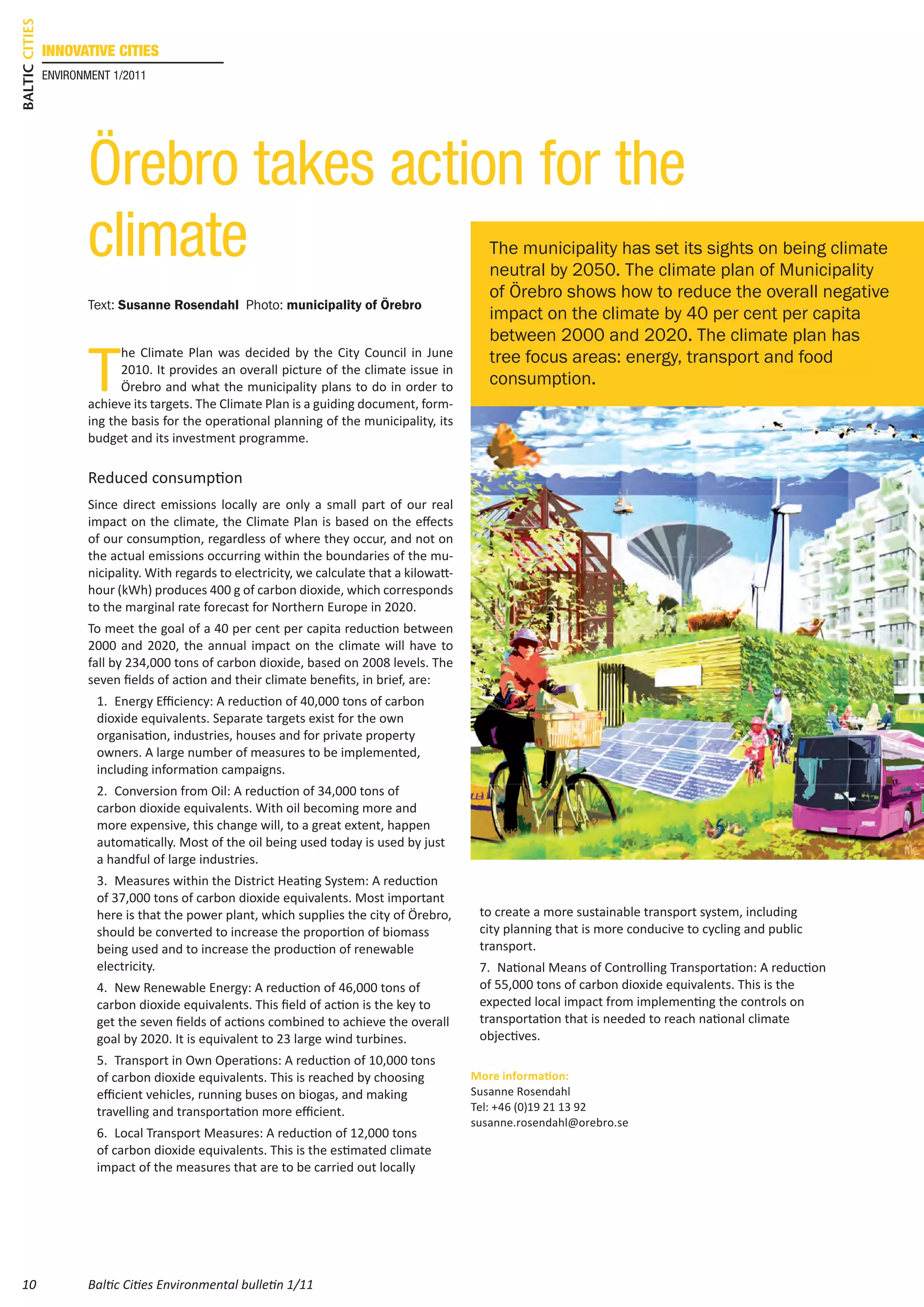 Baltic Cities
                innovative cities
                environment 1/2011




                       Örebro takes action for the
                       climate                                                                     The municipality has set its sights on being climate
                                                                                                   neutral by 2050. The climate plan of Municipality
                                                                                                   of Örebro shows how to reduce the overall negative
                       Text: Susanne Rosendahl Photo: municipality of Örebro
                                                                                                   impact on the climate by 40 per cent per capita
                                                                                                   between 2000 and 2020. The climate plan has

                       T
                             he Climate Plan was decided by the City Council in June               tree focus areas: energy, transport and food
                             2010. It provides an overall picture of the climate issue in
                             Örebro and what the municipality plans to do in order to              consumption.
                       achieve its targets. The Climate Plan is a guiding document, form-
                       ing the basis for the operational planning of the municipality, its
                       budget and its investment programme.

                       Reduced consumption
                       Since direct emissions locally are only a small part of our real
                       impact on the climate, the Climate Plan is based on the effects
                       of our consumption, regardless of where they occur, and not on
                       the actual emissions occurring within the boundaries of the mu-
                       nicipality. With regards to electricity, we calculate that a kilowatt-
                       hour (kWh) produces 400 g of carbon dioxide, which corresponds
                       to the marginal rate forecast for Northern Europe in 2020.
                       To meet the goal of a 40 per cent per capita reduction between
                       2000 and 2020, the annual impact on the climate will have to
                       fall by 234,000 tons of carbon dioxide, based on 2008 levels. The
                       seven fields of action and their climate benefits, in brief, are:
                         1.	 Energy Efficiency: A reduction of 40,000 tons of carbon
                         dioxide equivalents. Separate targets exist for the own
                         organisation, industries, houses and for private property
                         owners. A large number of measures to be implemented,
                         including information campaigns.
                         2.	 Conversion from Oil: A reduction of 34,000 tons of
                         carbon dioxide equivalents. With oil becoming more and
                         more expensive, this change will, to a great extent, happen
                         automatically. Most of the oil being used today is used by just
                         a handful of large industries.
                         3.	 Measures within the District Heating System: A reduction
                         of 37,000 tons of carbon dioxide equivalents. Most important
                         here is that the power plant, which supplies the city of Örebro,        to create a more sustainable transport system, including
                         should be converted to increase the proportion of biomass               city planning that is more conducive to cycling and public
                         being used and to increase the production of renewable                  transport.
                         electricity.                                                            7.	 National Means of Controlling Transportation: A reduction
                         4.	 New Renewable Energy: A reduction of 46,000 tons of                 of 55,000 tons of carbon dioxide equivalents. This is the
                         carbon dioxide equivalents. This field of action is the key to          expected local impact from implementing the controls on
                         get the seven fields of actions combined to achieve the overall         transportation that is needed to reach national climate
                         goal by 2020. It is equivalent to 23 large wind turbines.               objectives.
                         5.	 Transport in Own Operations: A reduction of 10,000 tons
                         of carbon dioxide equivalents. This is reached by choosing             More information:
                         efficient vehicles, running buses on biogas, and making                Susanne Rosendahl
                         travelling and transportation more efficient.                          Tel: +46 (0)19 21 13 92
                                                                                                susanne.rosendahl@orebro.se
                         6.	 Local Transport Measures: A reduction of 12,000 tons
                         of carbon dioxide equivalents. This is the estimated climate
                         impact of the measures that are to be carried out locally




 10                    Baltic Cities Environmental bulletin 1/11
 