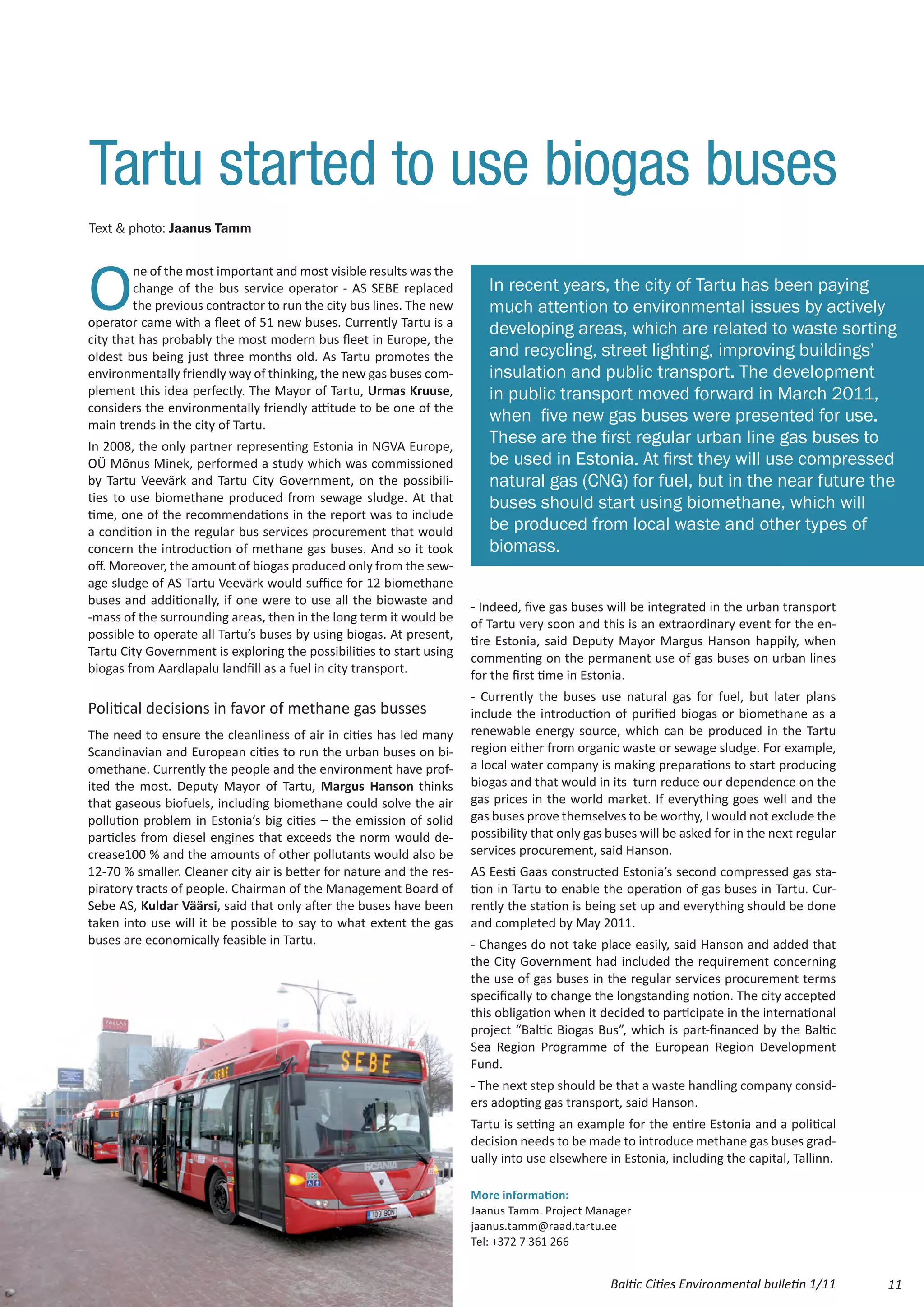 Tartu started to use biogas buses
Text & photo: Jaanus Tamm




O
         ne of the most important and most visible results was the
         change of the bus service operator - AS SEBE replaced           In recent years, the city of Tartu has been paying
         the previous contractor to run the city bus lines. The new      much attention to environmental issues by actively
operator came with a fleet of 51 new buses. Currently Tartu is a
                                                                         developing areas, which are related to waste sorting
city that has probably the most modern bus fleet in Europe, the
oldest bus being just three months old. As Tartu promotes the            and recycling, street lighting, improving buildings’
environmentally friendly way of thinking, the new gas buses com-         insulation and public transport. The development
plement this idea perfectly. The Mayor of Tartu, Urmas Kruuse,           in public transport moved forward in March 2011,
considers the environmentally friendly attitude to be one of the
main trends in the city of Tartu.
                                                                         when five new gas buses were presented for use.
In 2008, the only partner representing Estonia in NGVA Europe,
                                                                         These are the first regular urban line gas buses to
OÜ Mõnus Minek, performed a study which was commissioned                 be used in Estonia. At first they will use compressed
by Tartu Veevärk and Tartu City Government, on the possibili-            natural gas (CNG) for fuel, but in the near future the
ties to use biomethane produced from sewage sludge. At that              buses should start using biomethane, which will
time, one of the recommendations in the report was to include
a condition in the regular bus services procurement that would           be produced from local waste and other types of
concern the introduction of methane gas buses. And so it took            biomass.
off. Moreover, the amount of biogas produced only from the sew-
age sludge of AS Tartu Veevärk would suffice for 12 biomethane
buses and additionally, if one were to use all the biowaste and       - Indeed, five gas buses will be integrated in the urban transport
-mass of the surrounding areas, then in the long term it would be     of Tartu very soon and this is an extraordinary event for the en-
possible to operate all Tartu’s buses by using biogas. At present,    tire Estonia, said Deputy Mayor Margus Hanson happily, when
Tartu City Government is exploring the possibilities to start using   commenting on the permanent use of gas buses on urban lines
biogas from Aardlapalu landfill as a fuel in city transport.          for the first time in Estonia.
                                                                      - Currently the buses use natural gas for fuel, but later plans
Political decisions in favor of methane gas busses                    include the introduction of purified biogas or biomethane as a
The need to ensure the cleanliness of air in cities has led many      renewable energy source, which can be produced in the Tartu
Scandinavian and European cities to run the urban buses on bi-        region either from organic waste or sewage sludge. For example,
omethane. Currently the people and the environment have prof-         a local water company is making preparations to start producing
ited the most. Deputy Mayor of Tartu, Margus Hanson thinks            biogas and that would in its turn reduce our dependence on the
that gaseous biofuels, including biomethane could solve the air       gas prices in the world market. If everything goes well and the
pollution problem in Estonia’s big cities – the emission of solid     gas buses prove themselves to be worthy, I would not exclude the
particles from diesel engines that exceeds the norm would de-         possibility that only gas buses will be asked for in the next regular
crease100 % and the amounts of other pollutants would also be         services procurement, said Hanson.
12-70 % smaller. Cleaner city air is better for nature and the res-   AS Eesti Gaas constructed Estonia’s second compressed gas sta-
piratory tracts of people. Chairman of the Management Board of        tion in Tartu to enable the operation of gas buses in Tartu. Cur-
Sebe AS, Kuldar Väärsi, said that only after the buses have been      rently the station is being set up and everything should be done
taken into use will it be possible to say to what extent the gas      and completed by May 2011.
buses are economically feasible in Tartu.                             - Changes do not take place easily, said Hanson and added that
                                                                      the City Government had included the requirement concerning
                                                                      the use of gas buses in the regular services procurement terms
                                                                      specifically to change the longstanding notion. The city accepted
                                                                      this obligation when it decided to participate in the international
                                                                      project “Baltic Biogas Bus”, which is part-financed by the Baltic
                                                                      Sea Region Programme of the European Region Development
                                                                      Fund.
                                                                      - The next step should be that a waste handling company consid-
                                                                      ers adopting gas transport, said Hanson.
                                                                      Tartu is setting an example for the entire Estonia and a political
                                                                      decision needs to be made to introduce methane gas buses grad-
                                                                      ually into use elsewhere in Estonia, including the capital, Tallinn.

                                                                      More information:
                                                                      Jaanus Tamm. Project Manager
                                                                      jaanus.tamm@raad.tartu.ee
                                                                      Tel: +372 7 361 266


                                                                                                Baltic Cities Environmental bulletin 1/11     11
 