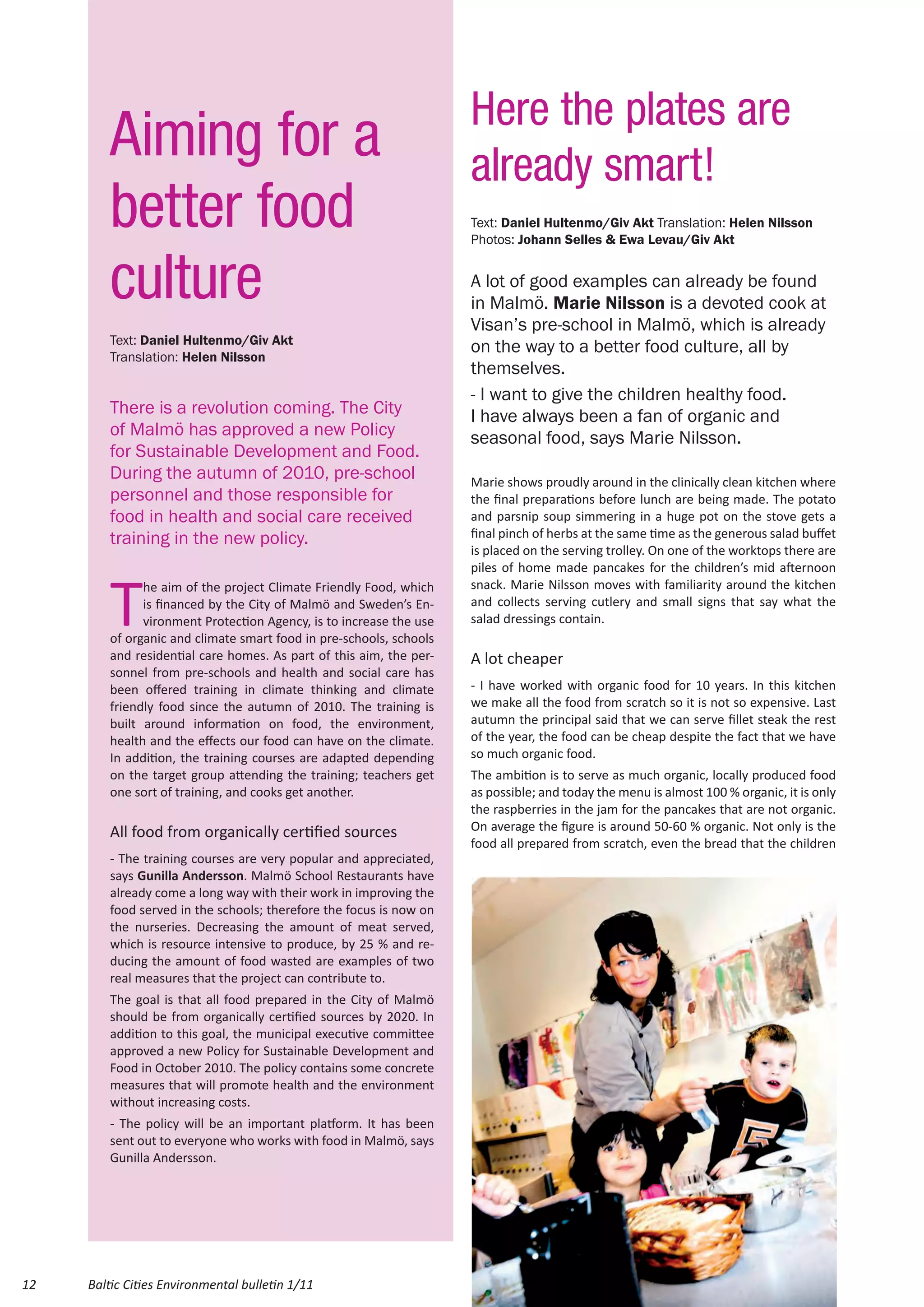 Here the plates are
         Aiming for a                                                already smart!
         better food                                                 Text: Daniel Hultenmo/Giv Akt Translation: Helen Nilsson
                                                                     Photos: Johann Selles & Ewa Levau/Giv Akt


         culture                                                     A lot of good examples can already be found
                                                                     in Malmö. Marie Nilsson is a devoted cook at
                                                                     Visan’s pre-school in Malmö, which is already
         Text: Daniel Hultenmo/Giv Akt
         Translation: Helen Nilsson
                                                                     on the way to a better food culture, all by
                                                                     themselves.
                                                                     - I want to give the children healthy food.
         There is a revolution coming. The City                      I have always been a fan of organic and
         of Malmö has approved a new Policy                          seasonal food, says Marie Nilsson.
         for Sustainable Development and Food.
         During the autumn of 2010, pre-school                       Marie shows proudly around in the clinically clean kitchen where
         personnel and those responsible for                         the final preparations before lunch are being made. The potato
         food in health and social care received                     and parsnip soup simmering in a huge pot on the stove gets a
         training in the new policy.                                 final pinch of herbs at the same time as the generous salad buffet
                                                                     is placed on the serving trolley. On one of the worktops there are
                                                                     piles of home made pancakes for the children’s mid afternoon


         T
               he aim of the project Climate Friendly Food, which    snack. Marie Nilsson moves with familiarity around the kitchen
               is financed by the City of Malmö and Sweden’s En-     and collects serving cutlery and small signs that say what the
               vironment Protection Agency, is to increase the use   salad dressings contain.
         of organic and climate smart food in pre-schools, schools
         and residential care homes. As part of this aim, the per-   A lot cheaper
         sonnel from pre-schools and health and social care has
         been offered training in climate thinking and climate       - I have worked with organic food for 10 years. In this kitchen
         friendly food since the autumn of 2010. The training is     we make all the food from scratch so it is not so expensive. Last
         built around information on food, the environment,          autumn the principal said that we can serve fillet steak the rest
         health and the effects our food can have on the climate.    of the year, the food can be cheap despite the fact that we have
         In addition, the training courses are adapted depending     so much organic food.
         on the target group attending the training; teachers get    The ambition is to serve as much organic, locally produced food
         one sort of training, and cooks get another.                as possible; and today the menu is almost 100 % organic, it is only
                                                                     the raspberries in the jam for the pancakes that are not organic.
         All food from organically certified sources                 On average the figure is around 50-60 % organic. Not only is the
                                                                     food all prepared from scratch, even the bread that the children
         - The training courses are very popular and appreciated,
         says Gunilla Andersson. Malmö School Restaurants have
         already come a long way with their work in improving the
         food served in the schools; therefore the focus is now on
         the nurseries. Decreasing the amount of meat served,
         which is resource intensive to produce, by 25 % and re-
         ducing the amount of food wasted are examples of two
         real measures that the project can contribute to.
         The goal is that all food prepared in the City of Malmö
         should be from organically certified sources by 2020. In
         addition to this goal, the municipal executive committee
         approved a new Policy for Sustainable Development and
         Food in October 2010. The policy contains some concrete
         measures that will promote health and the environment
         without increasing costs.
         - The policy will be an important platform. It has been
         sent out to everyone who works with food in Malmö, says
         Gunilla Andersson.




12   Baltic Cities Environmental bulletin 1/11
 