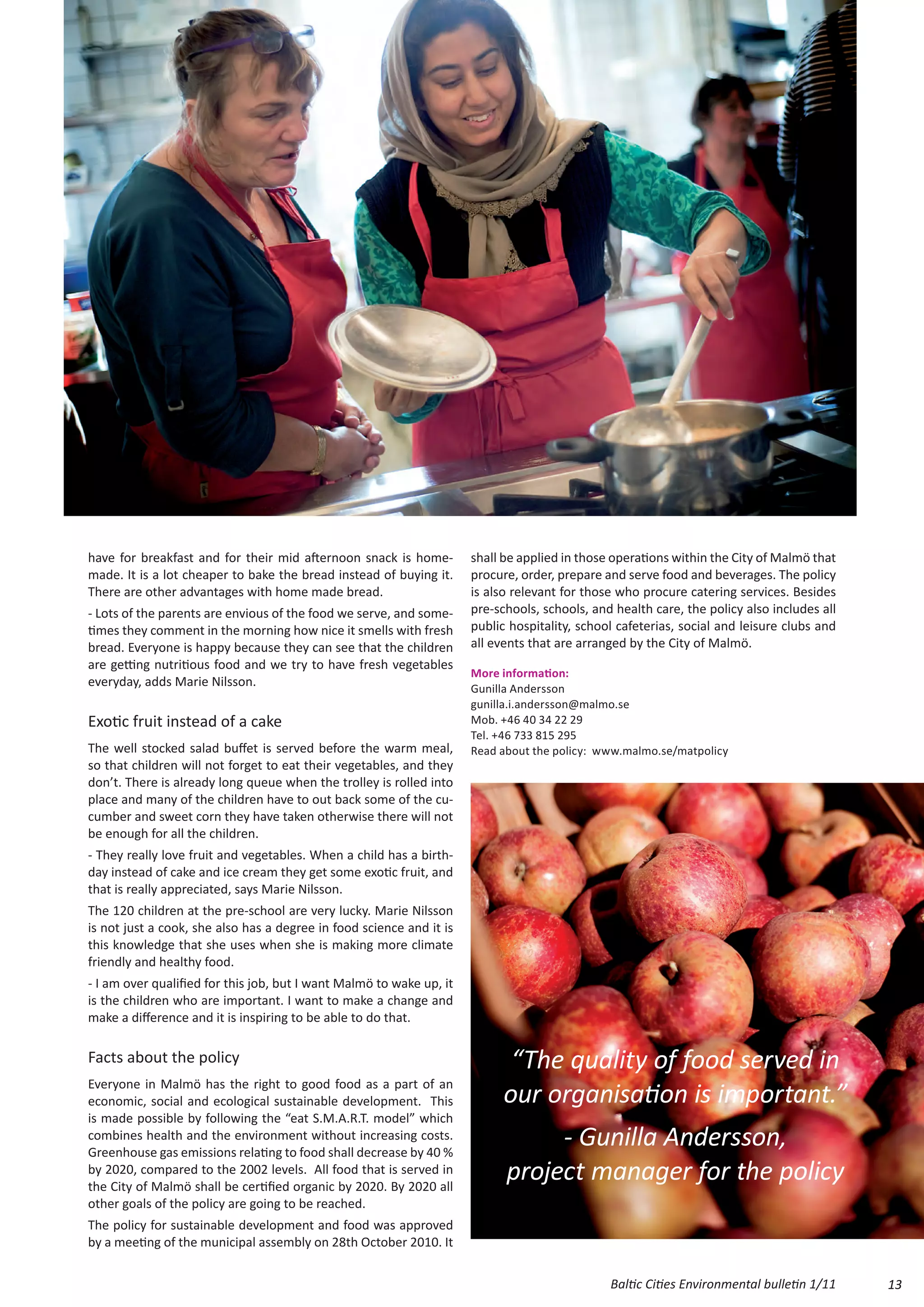 have for breakfast and for their mid afternoon snack is home-         shall be applied in those operations within the City of Malmö that
made. It is a lot cheaper to bake the bread instead of buying it.     procure, order, prepare and serve food and beverages. The policy
There are other advantages with home made bread.                      is also relevant for those who procure catering services. Besides
- Lots of the parents are envious of the food we serve, and some-     pre-schools, schools, and health care, the policy also includes all
times they comment in the morning how nice it smells with fresh       public hospitality, school cafeterias, social and leisure clubs and
bread. Everyone is happy because they can see that the children       all events that are arranged by the City of Malmö.
are getting nutritious food and we try to have fresh vegetables
                                                                      More information:
everyday, adds Marie Nilsson.                                         Gunilla Andersson
                                                                      gunilla.i.andersson@malmo.se
Exotic fruit instead of a cake                                        Mob. +46 40 34 22 29
                                                                      Tel. +46 733 815 295
The well stocked salad buffet is served before the warm meal,         Read about the policy: www.malmo.se/matpolicy
so that children will not forget to eat their vegetables, and they
don’t. There is already long queue when the trolley is rolled into
place and many of the children have to out back some of the cu-
cumber and sweet corn they have taken otherwise there will not
be enough for all the children.
- They really love fruit and vegetables. When a child has a birth-
day instead of cake and ice cream they get some exotic fruit, and
that is really appreciated, says Marie Nilsson.
The 120 children at the pre-school are very lucky. Marie Nilsson
is not just a cook, she also has a degree in food science and it is
this knowledge that she uses when she is making more climate
friendly and healthy food.
- I am over qualified for this job, but I want Malmö to wake up, it
is the children who are important. I want to make a change and
make a difference and it is inspiring to be able to do that.

Facts about the policy                                                       “The quality of food served in
Everyone in Malmö has the right to good food as a part of an
economic, social and ecological sustainable development. This               our organisation is important.”
is made possible by following the “eat S.M.A.R.T. model” which
combines health and the environment without increasing costs.
Greenhouse gas emissions relating to food shall decrease by 40 %
                                                                                 - Gunilla Andersson,
by 2020, compared to the 2002 levels. All food that is served in
the City of Malmö shall be certified organic by 2020. By 2020 all
                                                                            project manager for the policy
other goals of the policy are going to be reached.
The policy for sustainable development and food was approved
by a meeting of the municipal assembly on 28th October 2010. It

                                                                                               Baltic Cities Environmental bulletin 1/11    13
 