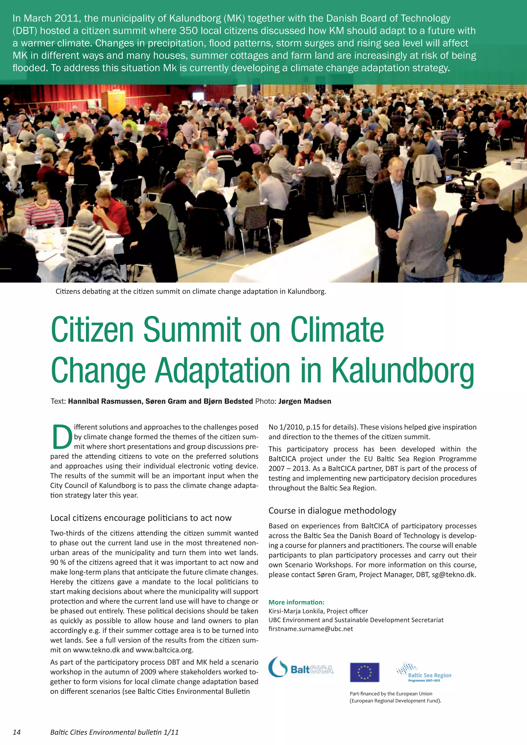 In March 2011, the municipality of Kalundborg (MK) together with the Danish Board of Technology
(DBT) hosted a citizen summit where 350 local citizens discussed how KM should adapt to a future with
a warmer climate. Changes in precipitation, flood patterns, storm surges and rising sea level will affect
MK in different ways and many houses, summer cottages and farm land are increasingly at risk of being
flooded. To address this situation Mk is currently developing a climate change adaptation strategy.




         Citizens debating at the citizen summit on climate change adaptation in Kalundborg.




        Citizen Summit on Climate
        Change Adaptation in Kalundborg
        Text: Hannibal Rasmussen, Søren Gram and Bjørn Bedsted Photo: Jørgen Madsen




        D
                ifferent solutions and approaches to the challenges posed    No 1/2010, p.15 for details). These visions helped give inspiration
                by climate change formed the themes of the citizen sum-      and direction to the themes of the citizen summit.
                mit where short presentations and group discussions pre-     This participatory process has been developed within the
        pared the attending citizens to vote on the preferred solutions      BaltCICA project under the EU Baltic Sea Region Programme
        and approaches using their individual electronic voting device.      2007 – 2013. As a BaltCICA partner, DBT is part of the process of
        The results of the summit will be an important input when the        testing and implementing new participatory decision procedures
        City Council of Kalundborg is to pass the climate change adapta-     throughout the Baltic Sea Region.
        tion strategy later this year.

                                                                             Course in dialogue methodology
        Local citizens encourage politicians to act now
                                                                             Based on experiences from BaltCICA of participatory processes
        Two-thirds of the citizens attending the citizen summit wanted       across the Baltic Sea the Danish Board of Technology is develop-
        to phase out the current land use in the most threatened non-        ing a course for planners and practitioners. The course will enable
        urban areas of the municipality and turn them into wet lands.        participants to plan participatory processes and carry out their
        90 % of the citizens agreed that it was important to act now and     own Scenario Workshops. For more information on this course,
        make long-term plans that anticipate the future climate changes.     please contact Søren Gram, Project Manager, DBT, sg@tekno.dk.
        Hereby the citizens gave a mandate to the local politicians to
        start making decisions about where the municipality will support
        protection and where the current land use will have to change or     More information:
        be phased out entirely. These political decisions should be taken    Kirsi-Marja Lonkila, Project officer
        as quickly as possible to allow house and land owners to plan        UBC Environment and Sustainable Development Secretariat
        accordingly e.g. if their summer cottage area is to be turned into   firstname.surname@ubc.net
        wet lands. See a full version of the results from the citizen sum-
        mit on www.tekno.dk and www.baltcica.org.
        As part of the participatory process DBT and MK held a scenario
        workshop in the autumn of 2009 where stakeholders worked to-
        gether to form visions for local climate change adaptation based
        on different scenarios (see Baltic Cities Environmental Bulletin                               Part-financed by the European Union
                                                                                                       (European Regional Development Fund).




14      Baltic Cities Environmental bulletin 1/11
 