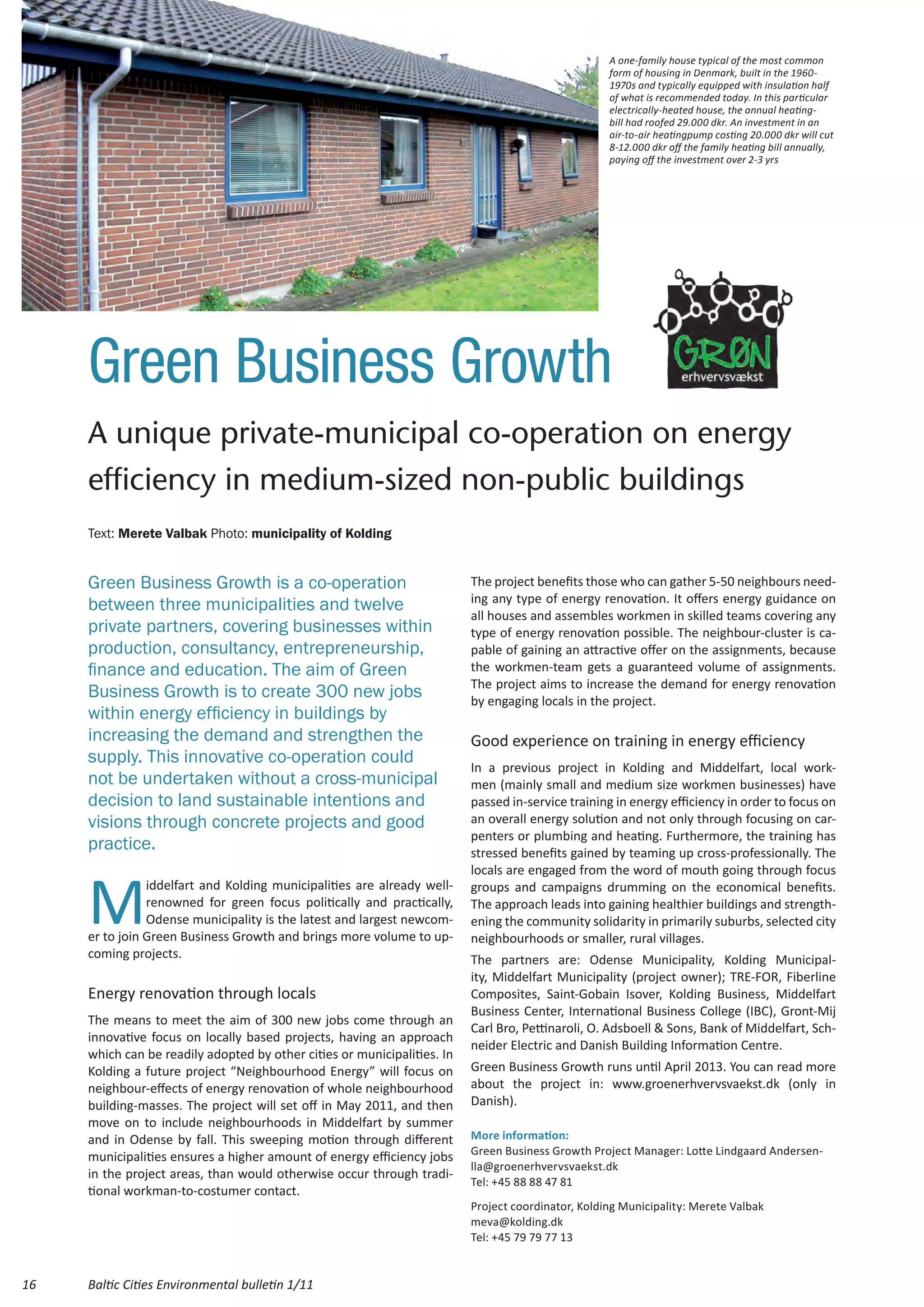 A one-family house typical of the most common
                                                                                                    form of housing in Denmark, built in the 1960-
                                                                                                    1970s and typically equipped with insulation half
                                                                                                    of what is recommended today. In this particular
                                                                                                    electrically-heated house, the annual heating-
                                                                                                    bill had roofed 29.000 dkr. An investment in an
                                                                                                    air-to-air heatingpump costing 20.000 dkr will cut
                                                                                                    8-12.000 dkr off the family heating bill annually,
                                                                                                    paying off the investment over 2-3 yrs




     Green Business Growth
     A unique private-municipal co-operation on energy
     efficiency in medium-sized non-public buildings
     Text: Merete Valbak Photo: municipality of Kolding


     Green Business Growth is a co-operation                              The project benefits those who can gather 5-50 neighbours need-
                                                                          ing any type of energy renovation. It offers energy guidance on
     between three municipalities and twelve
                                                                          all houses and assembles workmen in skilled teams covering any
     private partners, covering businesses within                         type of energy renovation possible. The neighbour-cluster is ca-
     production, consultancy, entrepreneurship,                           pable of gaining an attractive offer on the assignments, because
     finance and education. The aim of Green                              the workmen-team gets a guaranteed volume of assignments.
                                                                          The project aims to increase the demand for energy renovation
     Business Growth is to create 300 new jobs                            by engaging locals in the project.
     within energy efficiency in buildings by
     increasing the demand and strengthen the                             Good experience on training in energy efficiency
     supply. This innovative co-operation could
                                                                          In a previous project in Kolding and Middelfart, local work-
     not be undertaken without a cross-municipal                          men (mainly small and medium size workmen businesses) have
     decision to land sustainable intentions and                          passed in-service training in energy efficiency in order to focus on
     visions through concrete projects and good                           an overall energy solution and not only through focusing on car-
                                                                          penters or plumbing and heating. Furthermore, the training has
     practice.                                                            stressed benefits gained by teaming up cross-professionally. The



     M
                                                                          locals are engaged from the word of mouth going through focus
                iddelfart and Kolding municipalities are already well-    groups and campaigns drumming on the economical benefits.
                renowned for green focus politically and practically,     The approach leads into gaining healthier buildings and strength-
                Odense municipality is the latest and largest newcom-     ening the community solidarity in primarily suburbs, selected city
     er to join Green Business Growth and brings more volume to up-       neighbourhoods or smaller, rural villages.
     coming projects.                                                     The partners are: Odense Municipality, Kolding Municipal-
                                                                          ity, Middelfart Municipality (project owner); TRE-FOR, Fiberline
     Energy renovation through locals                                     Composites, Saint-Gobain Isover, Kolding Business, Middelfart
                                                                          Business Center, International Business College (IBC), Gront-Mij
     The means to meet the aim of 300 new jobs come through an
                                                                          Carl Bro, Pettinaroli, O. Adsboell & Sons, Bank of Middelfart, Sch-
     innovative focus on locally based projects, having an approach
                                                                          neider Electric and Danish Building Information Centre.
     which can be readily adopted by other cities or municipalities. In
     Kolding a future project “Neighbourhood Energy” will focus on        Green Business Growth runs until April 2013. You can read more
     neighbour-effects of energy renovation of whole neighbourhood        about the project in: www.groenerhvervsvaekst.dk (only in
     building-masses. The project will set off in May 2011, and then      Danish).
     move on to include neighbourhoods in Middelfart by summer
     and in Odense by fall. This sweeping motion through different        More information:
                                                                          Green Business Growth Project Manager: Lotte Lindgaard Andersen-
     municipalities ensures a higher amount of energy efficiency jobs
                                                                          lla@groenerhvervsvaekst.dk
     in the project areas, than would otherwise occur through tradi-
                                                                          Tel: +45 88 88 47 81
     tional workman-to-costumer contact.
                                                                          Project coordinator, Kolding Municipality: Merete Valbak
                                                                          meva@kolding.dk
                                                                          Tel: +45 79 79 77 13


16   Baltic Cities Environmental bulletin 1/11
 